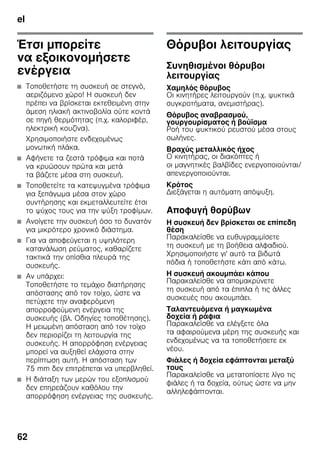 el
62
Έτσι μπορείτε
να εξοικονομήσετε
ενέργεια
■ Τοποθετήστε τη συσκευή σε στεγνό,
αεριζόμενο χώρο! Η συσκευή δεν
πρέπει να βρίσκεται εκτεθειμένη στην
άμεση ηλιακή ακτινοβολία ούτε κοντά
σε πηγή θερμότητας (π.χ. καλοριφέρ,
ηλεκτρική κουζίνα).
Χρησιμοποιήστε ενδεχομένως
μονωτική πλάκα.
■ Αφήνετε τα ζεστά τρόφιμα και ποτά
να κρυώσουν πρώτα και μετά
τα βάζετε μέσα στη συσκευή.
■ Τοποθετείτε τα κατεψυγμένα τρόφιμα
για ξεπάγωμα μέσα στον χώρο
συντήρησης και εκμεταλλευτείτε έτσι
το ψύχος τους για την ψύξη τροφίμων.
■ Ανοίγετε την συσκευή όσο το δυνατόν
για μικρότερο χρονικό διάστημα.
■ Για να αποφεύγεται η υψηλότερη
κατανάλωση ρεύματος, καθαρίζετε
τακτικά την οπίσθια πλευρά της
συσκευής.
■ Αν υπάρχει:
Τοποθετήστε το τεμάχιο διατήρησης
απόστασης από τον τοίχο, ώστε να
πετύχετε την αναφερόμενη
απορροφούμενη ενέργεια της
συσκευής (βλ. Οδηγίες τοποθέτησης).
Η μειωμένη απόσταση από τον τοίχο
δεν περιορίζει τη λειτουργία της
συσκευής. Η απορρόφηση ενέργειας
μπορεί να αυξηθεί ελάχιστα στην
περίπτωση αυτή. Η απόσταση των
75 mm δεν επιτρέπεται να υπερβληθεί.
■ Η διάταξη των μερών του εξοπλισμού
δεν επηρεάζουν καθόλου την
απορρόφηση ενέργειας της συσκευής.
Θόρυβοι λειτουργίας
Συνηθισμένοι θόρυβοι
λειτουργίας
Χαμηλός θόρυβος
Οι κινητήρες λειτουργούν (π.χ. ψυκτικά
συγκροτήματα, ανεμιστήρας).
Θόρυβος αναβρασμού,
γουργουρίσματος ή βούϊσμα
Ροή του ψυκτικού ρευστού μέσα στους
σωλήνες.
Βραχύς μεταλλικός ήχος
Ο κινητήρας, οι διακόπτες ή
οι μαγνητικές βαλβίδες ενεργοποιούνται/
απενεργοποιούνται.
Κρότος
Διεξάγεται η αυτόματη απόψυξη.
Αποφυγή θορύβων
Η συσκευή δεν βρίσκεται σε επίπεδη
θέση
Παρακαλείσθε να ευθυγραμμίσετε
τη συσκευή με τη βοήθεια αλφαδιού.
Χρησιμοποιήστε γι' αυτό τα βιδωτά
πόδια ή τοποθετήστε κάτι από κάτω.
Η συσκευή ακουμπάει κάπου
Παρακαλείσθε να απομακρύνετε
τη συσκευή από τα έπιπλα ή τις άλλες
συσκευές που ακουμπάει.
Ταλαντευόμενα ή μαγκωμένα
δοχεία ή ράφια
Παρακαλείσθε να ελέγξετε όλα
τα αφαιρούμενα μέρη της συσκευής και
ενδεχομένως να τα τοποθετήσετε εκ
νέου.
Φιάλες ή δοχεία εφάπτονται μεταξύ
τους
Παρακαλείσθε να μετατοπίσετε λίγο τις
φιάλες ή τα δοχεία, ούτως ώστε να μην
αλληλεφάπτονται.
 