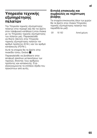 el
65
Υπηρεσία τεχνικής
εξυπηρέτησης
πελατών
Την Υπηρεσία τεχνικής εξυπηρέτησης
πελατών στην περιοχή σας θα την βρείτε
στον τηλεφωνικό κατάλογο ή στον πίνακα
με τις Υπηρεσίες τεχνικής εξυπηρέτησης
των πελατών μας. Παρακαλείσθε
να δίνετε πάντοτε στην Υπηρεσία
τεχνικής εξυπηρέτησης πελατών τον
αριθμό προϊόντος (E-Nr.) και τον αριθμό
κατασκευής (FD-Nr.).
Αυτά τα στοιχεία θα τα βρείτε στην
πινακίδα τύπου. Εικόνα '
Παρακαλείσθε να βοηθήσετε στην
αποφυγή ασκόπων μετακινήσεων των
τεχνικών, δίνοντας τους αριθμούς
προϊόντος και κατασκευής. Έτσι
εξοικονομούνται τα επιπλέον έξοδα που
προκύπτουν από αυτές.
Εντολή επισκευής και
συμβουλές σε περίπτωση
βλάβης
Τα στοιχεία επικοινωνίας όλων των χωρών
θα τα βρείτε στον πίνακα Υπηρεσίες
τεχνικής εξυπηρέτησης πελατών που
παραδίδεται μαζί.
GR 18 182 Αστική χρέωση
 