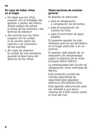 es
8
En caso de haber niños
en el hogar
■ No dejar que los niños
jueguen con el embalaje del
aparato o partes del mismo.
¡Existe peligro de asfixia
a causa de los cartones y las
láminas de plástico!
■ ¡No permita que los niños
jueguen con la unidad
ni se sienten sobre los
cajones o se columpien
de las puertas!
■ ¡En caso de disponer
la unidad de una cerradura,
guardar la llave fuera del
alcance de los niños!
Observaciones de carácter
general
El aparato es adecuado
■ para la refrigeración
y congelación de alimentos,
■ para la preparación de
cubitos de hielo,
■ para el suministro de agua
potable.
El presente aparato ha sido
diseñado para el uso doméstico
en el hogar particular o en su
entorno.
El aparato está dotado de un
dispositivo de desparasitaje
según la directiva de la Unión
Europea 2004/108/EC.
La estanqueidad del circuito de
refrigeración viene verificada de
fábrica.
Este producto cumple las
normas específicas de
seguridad para aparatos
eléctricos (EN 60335-2-24).
Este aparato está previsto para
ser utilizado a una altura
máxima de 2.000 metros sobre
el nivel del mar.
 