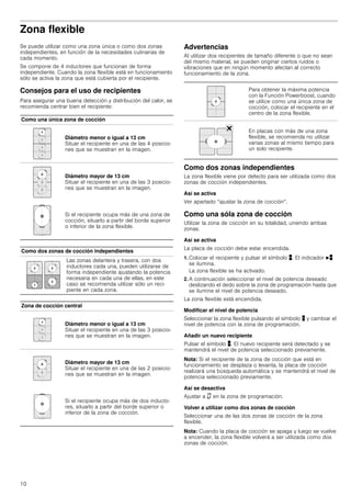 10
Zona flexible
Se puede utilizar como una zona única o como dos zonas
independientes, en función de la necesidades culinarias de
cada momento.
Se compone de 4 inductores que funcionan de forma
independiente. Cuando la zona flexible está en funcionamiento
sólo se activa la zona que está cubierta por el recipiente.
Consejos para el uso de recipientes
Para asegurar una buena detección y distribución del calor, se
recomienda centrar bien el recipiente:
Advertencias
Al utilizar dos recipientes de tamaño diferente o que no sean
del mismo material, se pueden originar ciertos ruidos o
vibraciones que en ningún momento afectan al correcto
funcionamiento de la zona.
Como dos zonas independientes
La zona flexible viene por defecto para ser utilizada como dos
zonas de cocción independientes.
Así se activa
Ver apartado “ajustar la zona de cocción“.
Como una sóla zona de cocción
Utilizar la zona de cocción en su totalidad, uniendo ambas
zonas.
Así se activa
La placa de cocción debe estar encendida.
1. Colocar el recipiente y pulsar el símbolo þ. El indicador Nþ
se ilumina.
La zona flexible se ha activado.
2. A continuación seleccionar el nivel de potencia deseado
deslizando el dedo sobre la zona de programación hasta que
se ilumine el nivel de potencia deseado.
La zona flexible está encendida.
Modificar el nivel de potencia
Seleccionar la zona flexible pulsando el símbolo þ y cambiar el
nivel de potencia con la zona de programación.
Añadir un nuevo recipiente
Pulsar el símbolo þ. El nuevo recipiente será detectado y se
mantendrá el nivel de potencia seleccionado previamente.
Nota: Si el recipiente de la zona de cocción que está en
funcionamiento se desplaza o levanta, la placa de cocción
realizará una búsqueda automática y se mantendrá el nivel de
potencia seleccionado previamente.
Así se desactiva
Ajustar a ‹ en la zona de programación.
Volver a utilizar como dos zonas de cocción
Seleccionar una de las dos zonas de cocción de la zona
flexible.
Nota: Cuando la placa de cocción se apaga y luego se vuelve
a encender, la zona flexible volverá a ser utilizada como dos
zonas de cocción.
Como una única zona de cocción
Diámetro menor o igual a 13 cm
Situar el recipiente en una de las 4 posicio-
nes que se muestran en la imagen.
Diámetro mayor de 13 cm
Situar el recipiente en una de las 3 posicio-
nes que se muestran en la imagen.
Si el recipiente ocupa más de una zona de
cocción, situarlo a partir del borde superior
o inferior de la zona flexible.
Como dos zonas de cocción independientes
Las zonas delantera y trasera, con dos
inductores cada una, pueden utilizarse de
forma independiente ajustando la potencia
necesaria en cada una de ellas, en este
caso se recomienda utilizar sólo un reci-
piente en cada zona.
Zona de cocción central
Diámetro menor o igual a 13 cm
Situar el recipiente en una de las 3 posicio-
nes que se muestran en la imagen.
Diámetro mayor de 13 cm
Situar el recipiente en una de las 2 posicio-
nes que se muestran en la imagen.
Si el recipiente ocupa más de dos inducto-
res, situarlo a partir del borde superior o
inferior de la zona de cocción.
Para obtener la máxima potencia
con la Función Powerboost, cuando
se utilice como una única zona de
cocción, colocar el recipiente en el
centro de la zona flexible.
En placas con más de una zona
flexible, se recomienda no utilizar
varias zonas al mismo tiempo para
un solo recipiente.
 
