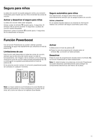 11
Seguro para niños
La placa de cocción se puede asegurar contra una conexión
involuntaria para impedir que los niños enciendan las zonas de
cocción.
Activar y desactivar el seguro para niños
La placa de cocción debe estar apagada.
Activar: pulsar el símbolo # durante aprox. 4 segundos. El
símbolo @ se ilumina durante 10 segundos. La placa de
cocción queda bloqueada.
Desactivar: pulsar el símbolo # durante aprox. 4 segundos.
Se ha desactivado el bloqueo.
Seguro automático para niños
Con esta función, el seguro para niños se activa
automáticamente siempre que se apaga la placa de cocción.
Activar y desactivar
En el capítulo Ajustes básicos se presenta la información
relativa a la conexión del seguro automático para niños.
Función Powerboost
Con la función Powerboost se pueden calentar grandes
cantidades de agua más rápidamente que utilizando el nivel de
potencia Š.
Limitaciones de uso
Esta función está disponible en todas las zonas de cocción,
siempre que la otra zona del mismo grupo no esté en
funcionamiento, (ver imagen). De lo contrario, en la indicación
visual de la zona de cocción seleccionada parpadearán › y Š;
a continuación se ajustará automáticamente el nivel de
potencia Š.
En la zona de cocción número 3, la función powerboost puede
ser activada en cualquier momento.
Nota: La mayor potencia suministrada en la zona flexible se
obtiene posicionando un único recipiente en el centro de la
zona, tal y como se indica en el capítulo Zona flexible.
Activar
1. Seleccionar el nivel de potencia Š.
2. Pulsar la zona de programación situada sobre el
símbolo @›. La función se habrá activado.
Desactivar
Pulsar la zona de programación situada sobre el símbolo @›.
La función Powerboost se habrá desactivado.
Nota: En determinadas circunstancias, la función Powerboost
se puede desactivar automáticamente para proteger los
componentes electrónicos del interior de la placa.
 