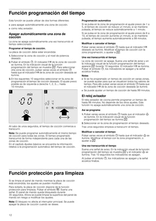 12
Función programación del tiempo
Esta función se puede utilizar de dos formas diferentes:
■ para apagar automáticamente una zona de cocción.
■ como reloj avisador.
Apagar automáticamente una zona de
cocción
La zona se apaga automáticamente una vez transcurrido el
tiempo seleccionado.
Programar el tiempo de cocción.
La placa de cocción debe estar encendida:
1. Seleccionar la zona de cocción y el nivel de potencia
deseado.
2. Pulsar el símbolo 0. El indicador x de la zona de cocción
se ilumina. En la indicación visual de la función
programación del tiempo se muestra ‹‹. Para seleccionar
otra zona de cocción, pulsar varias veces el símbolo 0
hasta que el indicador x de la zona de cocción deseada se
ilumine.
3. En los siguientes 10 segundos seleccionar en la zona de
programación el tiempo de cocción deseado. El ajuste previo
posible es de izquierda a derecha 1, 2, 3..... hasta
10 minutos.
Al cabo de unos segundos, el tiempo de cocción comienza a
transcurrir.
Nota: Se puede programar automáticamente el mismo tiempo
de cocción para todas las zonas. El tiempo programado
transcurrirá de forma independiente para cada una de las
zonas de cocción.
En el capítulo Ajustes básicos se encuentra la información
relativa a la programación automática del tiempo de cocción.
Programación automática
Si se pulsa en la zona de programación el ajuste previo de 1 a
5, el tiempo de cocción se reduce un minuto, si se mantiene
pulsada, el tiempo se reduce automáticamente a 1 minuto.
Si se pulsa en la zona de programación el ajuste previo de 6 a
10, el tiempo de cocción aumenta un minuto, si se mantiene
pulsada, el tiempo aumenta automáticamente a 99 minutos.
Modificar o cancelar el tiempo
Pulsar varias veces el símbolo 0 hasta que el indicador x
deseado se ilumine. Modificar el tiempo de cocción con la
zona programación, o ajustar a ‹‹.
Una vez transcurrido el tiempo
La zona de cocción se apaga. Suena una señal de aviso y en
la indicación visual de la función programación del tiempo
aparece ‹‹ durante 10 segundos. El indicador x se ilumina.
Pulsar el símbolo 0, los indicadores se apagan y la señal
acústica finaliza.
Notas
■ Si se ha programado un tiempo de cocción en varias zonas,
se puede ajustar para que se visualicen todos los valores de
tiempo. Para ello pulsar varias veces el símbolo 0 hasta que
el indicador x de la zona de cocción deseada se ilumine.
■ Se puede ajustar un tiempo de cocción de hasta 99 minutos.
El reloj avisador
El reloj avisador de cocina permite programar un tiempo de
hasta 99 minutos. No depende de los otros ajustes. Esta
función no apaga automáticamente una zona de cocción.
Así se programa
1. Pulsar varias veces el símbolo 0 hasta que el indicador W
se ilumine. En la indicación visual de la función
programación del tiempo se ilumina ‹‹.
2. Seleccionar en la zona de programación el tiempo deseado.
Tras unos segundos empieza a transcurrir el tiempo.
Modificar o cancelar el tiempo
Pulsar varias veces el símbolo 0 hasta que el indicador W se
ilumine. Modificar el tiempo con la zona programación, o
ajustar a ‹‹.
Una vez transcurrido el tiempo
Suena una señal de aviso. En la indicación visual de la función
programación del tiempo se muestra ‹‹ y el indicador W se
ilumina. Tras 10 segundos los indicadores se apagan.
Al pulsar el símbolo 0, los indicadores se apagan y la señal
acústica finaliza.
Función protección para limpieza
Si se limpia el panel de mando mientras la placa de cocción
está encendida, los ajustes se pueden modificar.
Para evitarlo, la placa de cocción dispone de la función
protección para limpieza. Pulsar el símbolo #. Suena una
señal. El panel de mando queda bloqueado durante
35 segundos. Ahora se puede limpiar la superficie del panel de
mando sin riesgo a modificar los ajustes.
Nota: El bloqueo no afecta al interruptor principal. Se puede
apagar la placa de cocción cuando se desee.
 
