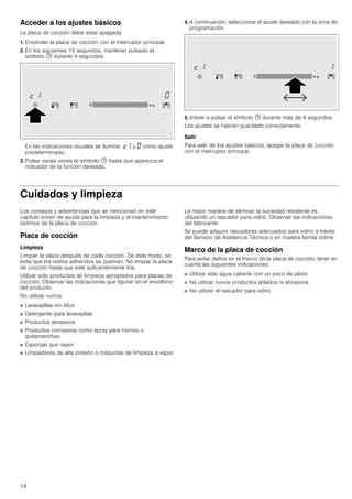 14
Acceder a los ajustes básicos
La placa de cocción debe estar apagada.
1. Encender la placa de cocción con el interruptor principal.
2. En los siguientes 10 segundos, mantener pulsado el
símbolo 0 durante 4 segundos.
En las indicaciones visuales se ilumina ™‚ y ‹ como ajuste
predeterminado.
3. Pulsar varias veces el símbolo 0 hasta que aparezca el
indicador de la función deseada.
4. A continuación, seleccionar el ajuste deseado con la zona de
programación.
5. Volver a pulsar el símbolo 0 durante más de 4 segundos.
Los ajustes se habrán guardado correctamente.
Salir
Para salir de los ajustes básicos, apagar la placa de cocción
con el interruptor principal.
Cuidados y limpieza
Los consejos y advertencias que se mencionan en este
capítulo sirven de ayuda para la limpieza y el mantenimiento
óptimos de la placa de cocción
Placa de cocción
Limpieza
Limpiar la placa después de cada cocción. De este modo, se
evita que los restos adheridos se quemen. No limpiar la placa
de cocción hasta que esté suficientemente fría.
Utilizar sólo productos de limpieza apropiados para placas de
cocción. Observar las indicaciones que figuran en el envoltorio
del producto.
No utilizar nunca:
■ Lavavajillas sin diluir
■ Detergente para lavavajillas
■ Productos abrasivos
■ Productos corrosivos como spray para hornos o
quitamanchas
■ Esponjas que rayen
■ Limpiadores de alta presión o máquinas de limpieza a vapor
La mejor manera de eliminar la suciedad resistente es
utilizando un rascador para vidrio. Observar las indicaciones
del fabricante.
Se puede adquirir rascadores adecuados para vidrio a través
del Servicio de Asistencia Técnica o en nuestra tienda online.
Marco de la placa de cocción
Para evitar daños en el marco de la placa de cocción, tener en
cuenta las siguientes indicaciones:
■ Utilizar sólo agua caliente con un poco de jabón
■ No utilizar nunca productos afilados ni abrasivos
■ No utilizar el rascador para vidrio
 