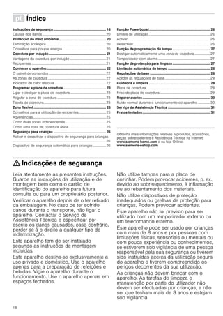 18
ì Índice[pt]Instruçõesdeserviço
Indicações de segurança ........................................................ 18
Causas dos danos ..........................................................................20
Protecção do meio ambiente.................................................. 20
Eliminação ecológica......................................................................20
Conselhos para poupar energia...................................................20
Cozedura por indução............................................................. 21
Vantagens da cozedura por indução ..........................................21
Recipientes .......................................................................................21
Conhecer o aparelho ............................................................... 22
O painel de comandos...................................................................22
As zonas de cozedura....................................................................22
Indicador de calor residual............................................................22
Programar a placa de cozedura.............................................. 23
Ligar e desligar a placa de cozedura..........................................23
Regular a zona de cozedura .........................................................23
Tabela de cozedura.........................................................................23
Zona flexível ............................................................................. 25
Conselhos para a utilização de recipientes ...............................25
Advertências .....................................................................................25
Como duas zonas independentes ...............................................25
Como uma zona de cozedura única............................................25
Segurança para crianças ........................................................ 26
Activar e desactivar o dispositivo de segurança para crianças
.............................................................................................................26
Dispositivo de segurança automático para crianças ............... 26
Função Powerboost................................................................. 26
Limites de utilização........................................................................26
Activar ................................................................................................26
Desactivar..........................................................................................26
Função de programação do tempo........................................ 27
Desligar automaticamente uma zona de cozedura .................. 27
Temporizador com alarme.............................................................27
Função de protecção para limpeza........................................ 27
Limitação automática de tempo ............................................. 28
Regulações de base ................................................................ 28
Aceder às regulações de base.....................................................29
Cuidados e limpeza ................................................................. 29
Placa de cozedura...........................................................................29
Friso da placa de cozedura...........................................................29
Reparar avarias........................................................................ 30
Ruído normal durante o funcionamento do aparelho .............. 30
Serviço de Assistência Técnica ............................................. 31
Pratos testados........................................................................ 31
Produktinfo
Obtenha mais informações relativas a produtos, acessórios,
peças sobresselentes e Assistência Técnica na Internet:
www.siemens-home.com e na loja Online:
www.siemens-eshop.com
: Indicações de segurança
Leia atentamente as presentes instruções.
Guarde as instruções de utilização e de
montagem bem como o cartão de
identificação do aparelho para futura
consulta ou para um proprietário posterior.
Verificar o aparelho depois de o ter retirado
da embalagem. No caso de ter sofrido
danos durante o transporte, não ligar o
aparelho. Contactar o Serviço de
Assistência Técnica e especificar por
escrito os danos causados, caso contrário,
perder-se-á o direito a qualquer tipo de
indemnização.
Este aparelho tem de ser instalado
segundo as instruções de montagem
incluídas.
Este aparelho destina-se exclusivamente a
uso privado e doméstico. Use o aparelho
apenas para a preparação de refeições e
bebidas. Vigie o aparelho durante o
funcionamento. Use o aparelho apenas em
espaços fechados.
Não utilize tampas para a placa de
cozinhar. Podem provocar acidentes, p. ex.,
devido ao sobreaquecimento, à inflamação
ou ao rebentamento dos materiais.
Não utilize dispositivos de proteção
inadequados ou grelhas de proteção para
crianças. Podem provocar acidentes.
Este aparelho não foi previsto para ser
utilizado com um temporizador externo ou
um telecomando externo.
Este aparelho pode ser usado por crianças
com mais de 8 anos e por pessoas com
limitações físicas, sensoriais ou mentais ou
com pouca experiência ou conhecimentos,
se estiverem sob vigilância de uma pessoa
responsável pela sua segurança ou tiverem
sido instruídas acerca da utilização segura
do aparelho e tiverem compreendido os
perigos decorrentes da sua utilização.
As crianças não devem brincar com o
aparelho. As tarefas de limpeza e
manutenção por parte do utilizador não
devem ser efectuadas por crianças, a não
ser que tenham mais de 8 anos e estejam
sob vigilância.
 