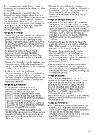 19
As crianças menores de 8 anos devem
manter-se afastadas do aparelho e do cabo
de ligação.
Se for portador de um pacemaker ou
dispositivo médico similar, deverá ter um
cuidado especial ao utilizar ou aproximar-se
das placas de cozedura por indução em
funcionamento. Consulte o seu médico ou
o fabricante do dispositivo, para assegurar-
se de que cumpre a legislação vigente e
informar-se sobre as possíveis
incompatibilidades.
Perigo de incêndio!
■ O óleo e a gordura quentes incendeiam-
se rapidamente. Nunca deixe óleo ou
gordura quentes sem vigilância. Nunca
apague fogo com água. Desligue a zona
de cozinhar. Abafe as chamas com uma
tampa, manta de amianto ou um objecto
equivalente.
Perigo de incêndio!
■ As zonas de cozinhar ficam muito
quentes. Nunca coloque objectos
inflamáveis sobre a placa de cozinhar.
Não guarde objectos sobre a placa de
cozinhar.
Perigo de incêndio!
■ O aparelho atinge temperaturas altas. Não
guarde objectos inflamáveis ou latas de
spray em gavetas directamente por baixo
da placa de cozinhar.
Perigo de incêndio!
■ A placa de cozinhar desliga-se
automaticamente e não é possível utilizá-
la. Pode, mais tarde, voltar a ligar-se
inadvertidamente. Desligue o disjuntor no
quadro eléctrico. Contacte o serviço de
assistência técnica.
Perigo de queimaduras!
■ As zonas de cozinhar e as suas
imediações, nomeadamente uma
estrutura da placa de cozinhar,
eventualmente existente, ficam muito
quentes. Nunca toque nas superfícies
quentes. Mantenha as crianças afastadas.
Perigo de queimaduras!
■ A zona de cozinhar aquece, mas a
indicação não está a funcionar. Desligue
o disjuntor no quadro eléctrico. Contacte
o serviço de assistência técnica.
Perigo de queimaduras!
■ Os objectos de metal aquecem muito
rapidamente na placa de cozinhar. Nunca
deposite objectos de metal, como p. ex.
facas, garfos, colheres e tampas sobre a
placa de cozinhar.
Perigo de incêndio!
■ Depois de cada utilização, desligar
sempre a placa de cozedura, utilizando o
interruptor principal. Não esperar que a
placa de cozedura se desligue
automaticamente por não ter qualquer
recipiente.
Perigo de choque eléctrico!
■ As reparações indevidas são perigosas.
As reparações e substituições de cabos
danificados só podem ser efectuadas por
técnicos especializados do Serviço de
Assistência Técnica. Se o aparelho estiver
avariado, puxe a ficha da tomada ou
desligue o disjuntor no quadro eléctrico.
Contacte o Serviço de Assistência
Técnica.
Perigo de choque eléctrico!
■ A humidade que se infiltra no aparelho
pode dar origem a um choque eléctrico.
Não utilize aparelhos de limpeza a alta
pressão ou de limpeza a vapor.
Perigo de choque eléctrico!
■ Um aparelho avariado pode causar
choques eléctricos. Nunca ligue um
aparelho avariado. Puxe a ficha da
tomada ou desligue o disjuntor no quadro
eléctrico. Contacte o Serviço de
Assistência Técnica.
Perigo de choque eléctrico!
■ Se a vitrocerâmica estiver estalada ou
apresentar falhas pode dar origem a
choques eléctricos. Desligue o disjuntor
no quadro eléctrico. Contacte o serviço de
assistência técnica.
Perigo de avaria!
Esta placa está equipada com um
ventilador situado na parte inferior. Caso
haja uma gaveta debaixo da placa de
cozedura, não deve ser utilizada para
guardar objectos pequenos ou papéis,
pois, ao serem absorvidos, poderiam
danificar o ventilador e prejudicar o
processo de refrigeração.
Entre o conteúdo da gaveta e a entrada do
ventilador deve deixar-se uma distância
mínima de 2 cm.
Perigo de ferimentos!
■ Ao cozinhar em banho-maria a placa de
cozinhar e o recipiente podem quebrar
devido a sobreaquecimento. O recipiente
em banho-maria não pode tocar
directamente no fundo do tacho cheio de
água. Utilize apenas recipientes
resistentes ao calor.
Perigo de ferimentos!
 