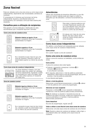25
Zona flexível
Pode ser utilizada como uma zona única ou como duas zonas
independentes, dependendo das necessidades culinárias do
momento.
É composta por 4 indutores que funcionam de forma
independente. Quando a zona flexível estiver em
funcionamento, só é activada a zona que está coberta pelo
recipiente.
Conselhos para a utilização de recipientes
Para garantir uma boa detecção e distribuição do calor,
recomenda-se que o recipiente fique bem centrado:
Advertências
Utilizar dois recipientes de tamanhos diferentes ou que não
sejam do mesmo material, pode dar origem a ruídos ou
vibrações que não afectarão o correcto funcionamento da
zona.
Como duas zonas independentes
Por defeito, a zona flexível vem preparada para ser utilizada
como duas zonas de cozedura independentes.
Como activar
Ver o ponto “ajustar a zona de cozedura“.
Como uma zona de cozedura única
Utilizar a zona de cozedura na totalidade, unindo ambas as
zonas.
Como activar
A placa de cozedura deve estar ligada.
1. Colocar o recipiente e pressionar o símbolo þ. O
indicador Nþ acende-se.
A zona flexível é activada.
2. Em seguida, seleccionar o nível de potência pretendido
deslizando o dedo sobre a zona de programação, até que se
acenda o nível de potência pretendido.
A zona flexível está ligada.
Alterar o nível de potência
Seleccionar a zona flexível pressionando o símbolo þ e alterar
o nível de potência com a zona de programação.
Adicionar um novo recipiente
Pressionar o símbolo þ. O novo recipiente é detectado e
mantém-se o nível de potência seleccionado previamente.
Nota: Se deslocar ou levantar o recipiente da zona de
cozedura que está a funcionar, a placa de cozedura faz uma
procura automática e é mantido o nível de potência
seleccionado previamente.
Como desactivar
Na zona de programação, regular para ‹.
Voltar a utilizar a zona flexível como duas zonas de cozedura
Seleccionar uma das duas zonas de cozedura da zona flexível.
Nota: Quando a placa de cozedura se desliga e volta a ligar, a
zona flexível volta a ser utilizada como duas zonas de
cozedura.
Como uma zona de cozedura única
Diâmetro inferior ou igual a 13 cm
Colocar o recipiente numa das 4 posições
apresentadas na imagem.
Diâmetro superior a 13 cm
Colocar o recipiente numa das 3 posições
apresentadas na imagem.
Se o recipiente ocupar mais do que uma
zona de cozedura, colocá-lo a partir da
extremidade superior ou inferior da zona fle-
xível.
Como duas zonas de cozedura independentes
As zonas dianteira e traseira, com dois
indutores cada uma, podem ser utilizadas
de forma independente, regulando a potên-
cia necessária em cada uma delas; neste
caso, deve utilizar apenas um recipiente
em cada zona.
Zona de cozedura central
Diâmetro igual ou inferior a 13 cm
Colocar o recipiente numa das 3 posições
indicadas na imagem.
Diâmetro superior a 13 cm
Colocar o recipiente numa das 2 posições
indicadas na imagem.
Se o recipiente ocupar mais de dois induto-
res, colocá-lo a partir da extremidade supe-
rior ou inferior da zona de cozedura.
Para obter a máxima potência com
a função Powerboost, quando utili-
zar a zona flexível como uma única
zona de cozedura, colocar o reci-
piente no centro da zona flexível.
Em placas com mais de uma zona
flexível, não deve utilizar várias
zonas ao mesmo tempo para um
único recipiente.
 