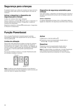 26
Segurança para crianças
É possível impedir que a placa de cozedura se ligue de forma
involuntária, para evitar que as crianças liguem as zonas de
cozedura.
Activar e desactivar o dispositivo de
segurança para crianças
A placa de cozedura deve estar desligada
Activar: pressione o símbolo # durante aprox. 4 segundos. O
símbolo @ acende-se durante 10 segundos. A placa de
cozedura fica bloqueada.
Desactivar: pressione o símbolo # durante aprox. 4 segundos.
O bloqueio foi desactivado.
Dispositivo de segurança automático para
crianças
Com esta função, o dispositivo de segurança para crianças é
activado automaticamente sempre que se desliga a placa de
cozedura.
Activar e desactivar
O capítulo Regulações de base inclui a informação relativa à
ligação do dispositivo de segurança automático para crianças.
Função Powerboost
Com a função Powerboost é possível aquecer grandes
quantidades de água mais rapidamente do que se utilizar o
nível de potência Š.
Limites de utilização
Esta função está disponível em todas as zonas de cozedura,
sempre que a outra zona do mesmo grupo não esteja em
funcionamento (ver imagem). Caso contrário, na indicação da
zona de cozedura seleccionada, as indicações › e Š piscam;
em seguida, o nível de potência Š é automaticamente
regulado.
Na zona de cozedura número 3, a função Powerboost pode
ser activada a qualquer momento.
Nota: A potência mais elevada fornecida na zona flexível é
obtida posicionando um único recipiente no centro da zona, tal
como se indica no capítulo Zona flexível.
Activar
1. Seleccione o nível de potência Š.
2. Pressione a zona de programação situada sobre o
símbolo @›. A função é activada.
Desactivar
Pressione a zona de programação situada sobre o
símbolo @›. A função Powerboost é desactivada.
Nota: Em determinadas circunstâncias, a função Powerboost
pode desactivar-se automaticamente para proteger os
componentes electrónicos existentes no interior da placa.
 