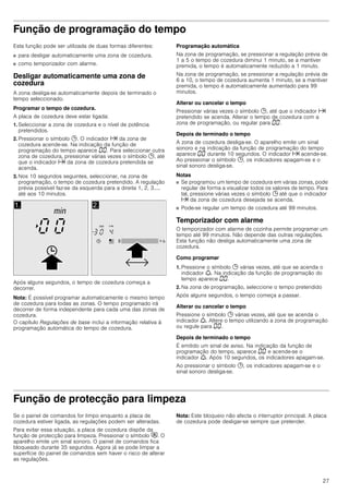 27
Função de programação do tempo
Esta função pode ser utilizada de duas formas diferentes:
■ para desligar automaticamente uma zona de cozedura.
■ como temporizador com alarme.
Desligar automaticamente uma zona de
cozedura
A zona desliga-se automaticamente depois de terminado o
tempo seleccionado.
Programar o tempo de cozedura.
A placa de cozedura deve estar ligada:
1. Seleccionar a zona de cozedura e o nível de potência
pretendidos.
2. Pressionar o símbolo 0. O indicador x da zona de
cozedura acende-se. Na indicação da função de
programação do tempo aparece ‹‹. Para seleccionar outra
zona de cozedura, pressionar várias vezes o símbolo 0, até
que o indicador x da zona de cozedura pretendida se
acenda.
3. Nos 10 segundos seguintes, seleccionar, na zona de
programação, o tempo de cozedura pretendido. A regulação
prévia possível faz-se da esquerda para a direita 1, 2, 3.....
até aos 10 minutos.
Após alguns segundos, o tempo de cozedura começa a
decorrer.
Nota: É possível programar automaticamente o mesmo tempo
de cozedura para todas as zonas. O tempo programado irá
decorrer de forma independente para cada uma das zonas de
cozedura.
O capítulo Regulações de base inclui a informação relativa à
programação automática do tempo de cozedura.
Programação automática
Na zona de programação, se pressionar a regulação prévia de
1 a 5 o tempo de cozedura diminui 1 minuto, se a mantiver
premida, o tempo é automaticamente reduzido a 1 minuto.
Na zona de programação, se pressionar a regulação prévia de
6 a 10, o tempo de cozedura aumenta 1 minuto, se a mantiver
premida, o tempo é automaticamente aumentado para 99
minutos.
Alterar ou cancelar o tempo
Pressionar várias vezes o símbolo 0, até que o indicador x
pretendido se acenda. Alterar o tempo de cozedura com a
zona de programação, ou regular para ‹‹.
Depois de terminado o tempo
A zona de cozedura desliga-se. O aparelho emite um sinal
sonoro e na indicação da função de programação do tempo
aparece ‹‹ durante 10 segundos. O indicador x acende-se.
Ao pressionar o símbolo 0, os indicadores apagam-se e o
sinal sonoro desliga-se.
Notas
■ Se programou um tempo de cozedura em várias zonas, pode
regular de forma a visualizar todos os valores de tempo. Para
tal, pressione várias vezes o símbolo 0 até que o indicador
x da zona de cozedura desejada se acenda.
■ Pode-se regular um tempo de cozedura até 99 minutos.
Temporizador com alarme
O temporizador com alarme de cozinha permite programar um
tempo até 99 minutos. Não depende das outras regulações.
Esta função não desliga automaticamente uma zona de
cozedura.
Como programar
1. Pressione o símbolo 0 várias vezes, até que se acenda o
indicador W. Na indicação da função de programação do
tempo aparece ‹‹.
2. Na zona de programação, seleccione o tempo pretendido
Após alguns segundos, o tempo começa a passar.
Alterar ou cancelar o tempo
Pressione o símbolo 0 várias vezes, até que se acenda o
indicador W. Altere o tempo utilizando a zona de programação
ou regule para ‹‹.
Depois de terminado o tempo
É emitido um sinal de aviso. Na indicação da função de
programação do tempo, aparece ‹‹ e acende-se o
indicador W. Após 10 segundos, os indicadores apagam-se.
Ao pressionar o símbolo 0, os indicadores apagam-se e o
sinal sonoro desliga-se.
Função de protecção para limpeza
Se o painel de comandos for limpo enquanto a placa de
cozedura estiver ligada, as regulações podem ser alteradas.
Para evitar essa situação, a placa de cozedura dispõe da
função de protecção para limpeza. Pressionar o símbolo #. O
aparelho emite um sinal sonoro. O painel de comandos fica
bloqueado durante 35 segundos. Agora já se pode limpar a
superfície do painel de comandos sem haver o risco de alterar
as regulações.
Nota: Este bloqueio não afecta o interruptor principal. A placa
de cozedura pode desligar-se sempre que pretender.
 