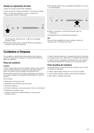 29
Aceder às regulações de base
A placa de cozedura deve estar desligada.
1. Ligar a placa de cozedura utilizando o interruptor principal.
2. Nos 10 segundos seguintes, manter o símbolo 0
pressionado durante 4 segundos.
Nas indicações, acendem-se ™‚ e ‹ como regulação
predeterminada.
3. Pressionar várias vezes o símbolo 0 até que apareça o
indicador da função pretendida.
4. Em seguida, seleccionar a regulação pretendida com a zona
de programação.
5. Voltar a pressionar o símbolo 0 durante mais de
4 segundos.
As regulações são correctamente guardadas.
Sair
Para sair das regulações de base, desligar a placa de
cozedura com o interruptor principal.
Cuidados e limpeza
Os conselhos e advertências mencionados neste capítulo
servem de ajuda para a limpeza e manutenção perfeitas da
placa de cozedura
Placa de cozedura
Limpeza
Limpar a placa depois de cada utilização. Deste modo, evita-se
que os resíduos aderidos se queimem. Não deve limpar a
placa de cozedura até que esteja suficientemente fria.
Utilizar apenas produtos de limpeza apropriados para placas
de cozedura. Seguir as indicações especificadas no rótulo do
produto.
Nunca utilizar:
■ Detergente da loiça sem diluir
■ Detergente para máquinas de lavar loiça
■ Produtos abrasivos
■ Produtos corrosivos, como spray para o forno ou tira-nódoas
■ Esponjas que possam riscar
■ Produtos de limpeza de alta pressão ou máquinas de
limpeza a vapor
A melhor maneira de eliminar a sujidade mais difícil é utilizando
um raspador para vidro. Observar as indicações do fabricante.
É possível adquirir raspadores adequados para vidro através
do Serviço de Assistência Técnica ou da nossa loja online.
Friso da placa de cozedura
Para evitar danos no friso da placa de cozedura, ter em conta
as seguintes indicações:
■ Utilizar apenas água quente com um pouco de sabão
■ Nunca utilizar objectos afiados, nem produtos abrasivos
■ Não utilizar o raspador para vidro
 