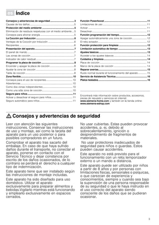 3
Û Índice[es]Instruccionesdeuso
Consejos y advertencias de seguridad....................................3
Causas de los daños.........................................................................5
Protección del medio ambiente ................................................5
Eliminación de residuos respetuosa con el medio ambiente....5
Consejos para ahorrar energía........................................................5
La Cocción por Inducción .........................................................6
Ventajas de la Cocción por Inducción ...........................................6
Recipientes ..........................................................................................6
Presentación del aparato...........................................................7
El panel de mando .............................................................................7
Las zonas de cocción........................................................................7
Indicador de calor residual...............................................................7
Programar la placa de cocción .................................................8
Encender y apagar la placa de cocción........................................8
Ajustar la zona de cocción ...............................................................8
Tabla de cocción ................................................................................8
Zona flexible..............................................................................10
Consejos para el uso de recipientes...........................................10
Advertencias .....................................................................................10
Como dos zonas independientes.................................................10
Como una sóla zona de cocción..................................................10
Seguro para niños....................................................................11
Activar y desactivar el seguro para niños................................... 11
Seguro automático para niños......................................................11
Función Powerboost ................................................................11
Limitaciones de uso ........................................................................11
Activar ................................................................................................11
Desactivar..........................................................................................11
Función programación del tiempo..........................................12
Apagar automáticamente una zona de cocción........................ 12
El reloj avisador................................................................................12
Función protección para limpieza ..........................................12
Limitación automática de tiempo ...........................................13
Ajustes básicos ........................................................................13
Acceder a los ajustes básicos......................................................14
Cuidados y limpieza.................................................................14
Placa de cocción .............................................................................14
Marco de la placa de cocción ......................................................14
Reparar averías.........................................................................15
Ruido normal durante el funcionamiento del aparato.............. 15
Servicio de Asistencia Técnica...............................................16
Platos testados.........................................................................16
Produktinfo
Encontrará más información sobre productos, accesorios,
piezas de repuesto y servicios en internet:
www.siemens-home.com y también en la tienda online:
www.siemens-eshop.com
: Consejos y advertencias de seguridad
Leer con atención las siguientes
instrucciones. Conservar las instrucciones
de uso y montaje, así como la tarjeta del
aparato para un uso posterior o para
posibles compradores en un futuro.
Comprobar el aparato tras sacarlo del
embalaje. En caso de que haya sufrido
daños durante el transporte, no conectar el
aparato, ponerse en contacto con el
Servicio Técnico y dejar constancia por
escrito de los daños ocasionados, de lo
contrario se perderá el derecho a cualquier
tipo de indemnización.
Este aparato tiene que ser instalado según
las instrucciones de montaje incluidas.
Este aparato ha sido diseñado para uso
doméstico. Utilizar el aparato
exclusivamente para preparar alimentos y
bebidas.Vigilarlo mientras está funcionando
y emplearlo exclusivamente en espacios
cerrados.
No usar cubiertas. Estas pueden provocar
accidentes, p. ej. debido al
sobrecalentamiento, ignición o
desprendimiento de fragmentos de
materiales.
No usar protectores inadecuados de
seguridad para niños o guardas. Estos
pueden causar accidentes.
Este aparato no está previsto para el
funcionamiento con un reloj temporizador
externo o un mando a distancia.
Este aparato puede ser utilizado por niños
a partir de 8 años y por personas con
limitaciones físicas, sensoriales o psíquicas,
o que carezcan de experiencia y
conocimientos, siempre y cuando sea bajo
la supervisión de una persona responsable
de su seguridad o que le haya instruido en
el uso correcto del aparato siendo
consciente de los daños que se pudieran
ocasionar.
 