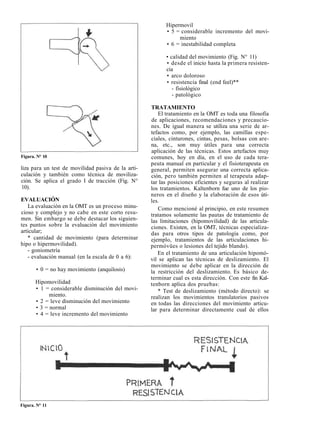 Hipermovil 
• 5 = considerable incremento del movi-miento 
• 6 = inestabilidad completa 
• calidad del movimiento (Fig. N° 11) 
• desde el inicio hasta la primera resisten-cia 
• arco doloroso 
• resistencia final (end feel)** 
- fisiológico 
- patológico 
TRATAMIENTO 
El tratamiento en la OMT es toda una filosofía 
de aplicaciones, recomendaciones y precaucio-nes. 
De igual manera se utiliza una serie de ar-tefactos 
como, por ejemplo, las camillas espe-ciales, 
cinturones, cintas, pesas, bolsas con are-na, 
etc., son muy útiles para una correcta 
aplicación de las técnicas. Estos artefactos muy 
comunes, hoy en día, en el uso de cada tera-peuta 
manual en particular y el fisioterapeuta en 
general, permiten asegurar una correcta aplica-ción, 
pero también permiten al terapeuta adap-tar 
las posiciones eficientes y seguras al realizar 
los tratamientos. Kaltenborn fue uno de los pio-neros 
en el diseño y la elaboración de esos úti-les. 
Como mencioné al principio, en este resumen 
tratamos solamente las pautas de tratamiento de 
las limitaciones (hipomovilidad) de las articula-ciones. 
Existen, en la OMT, técnicas especializa-das 
para otros tipos de patología como, por 
ejemplo, tratamientos de las articulaciones hi-permóvües 
o lesiones del tejido blando). 
En el tratamiento de una articulación hipomó-vil 
se aplican las técnicas de deslizamiento. El 
movimiento se debe aplicar en la dirección de 
la restricción del deslizamiento. Es básico de-terminar 
cual es esta dirección. Con este fin Kal-tenborn 
aplica dos pruebas: 
* Test de deslizamiento (método directo): se 
realizan los movimientos translatorios pasivos 
en todas las direcciones del movimiento articu-lar 
para determinar directamente cual de ellos 
Figura. N° 10 
liza para un test de movilidad pasiva de la arti-culación 
y también como técnica de moviliza-ción. 
Se aplica el grado I de tracción (Fig. N° 
10). 
EVALUACIÓN 
La evaluación en la OMT es un proceso minu-cioso 
y complejo y no cabe en este corto resu-men. 
Sin embargo se debe destacar los siguien-tes 
puntos sobre la evaluación del movimiento 
articular; 
* cantidad de movimiento (para determinar 
hipo o hipermovilidad). 
- goniometría 
- evaluación manual (en la escala de 0 a 6): 
• 0 = no hay movimiento (anquilosis) 
Hipomovilidad 
• 1 = considerable disminución del movi-miento. 
• 2 = leve disminución del movimiento 
• 3 = normal 
• 4 = leve incremento del movimiento 
Figura. N° 11 
 