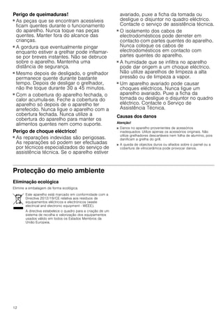 12
Perigo de queimaduras!
■ As peças que se encontram acessíveis
ficam quentes durante o funcionamento
do aparelho. Nunca toque nas peças
quentes. Manter fora do alcance das
crianças.
Perigo de queimaduras!
■ A gordura que eventualmente pingar
enquanto estiver a grelhar pode inflamar-
se por breves instantes. Não se debruce
sobre o aparelho. Mantenha uma
distância de segurança.
Perigo de queimaduras!
■ Mesmo depois de desligado, o grelhador
permanece quente durante bastante
tempo. Depois de desligar o grelhador,
não lhe toque durante 30 a 45 minutos.
Perigo de queimaduras!
■ Com a cobertura do aparelho fechada, o
calor acumula-se. Feche a cobertura do
aparelho só depois de o aparelho ter
arrefecido. Nunca ligue o aparelho com a
cobertura fechada. Nunca utilize a
cobertura do aparelho para manter os
alimentos quentes nem como suporte.
Perigo de choque eléctrico!
■ As reparações indevidas são perigosas.
As reparações só podem ser efectuadas
por técnicos especializados do serviço de
assistência técnica. Se o aparelho estiver
avariado, puxe a ficha da tomada ou
desligue o disjuntor no quadro eléctrico.
Contacte o serviço de assistência técnica.
Perigo de choque eléctrico!
■ O isolamento dos cabos de
electrodomésticos pode derreter em
contacto com partes quentes do aparelho.
Nunca coloque os cabos de
electrodomésticos em contacto com
partes quentes do aparelho.
Perigo de choque eléctrico!
■ A humidade que se infiltra no aparelho
pode dar origem a um choque eléctrico.
Não utilize aparelhos de limpeza a alta
pressão ou de limpeza a vapor.
Perigo de choque eléctrico!
■ Um aparelho avariado pode causar
choques eléctricos. Nunca ligue um
aparelho avariado. Puxe a ficha da
tomada ou desligue o disjuntor no quadro
eléctrico. Contacte o Serviço de
Assistência Técnica.
Causas dos danos
Atenção!
■ Danos no aparelho provenientes de acessórios
inadequados: Utilize apenas os acessórios originais. Não
utilize grelhadores descartáveis nem folha de alumínio, pois
danificam a grelha do grill.
■ A queda de objectos duros ou afiados sobre o painel ou a
cobertura de vitrocerâmica pode provocar danos.
Protecção do meio ambiente
Eliminação ecológica
Elimine a embalagem de forma ecológica.
Este aparelho está marcado em conformidade com a
Directiva 2012/19/CE relativa aos resíduos de
equipamentos eléctricos e electrónicos (waste
electrical and electronic equipment - WEEE).
A directiva estabelece o quadro para a criação de um
sistema de recolha e valorização dos equipamentos
usados válido em todos os Estados Membros da
União Europeia.
 