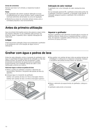 14
Zonas de comandos
Sempre que tocar num símbolo, a respectiva função é
activada.
Notas
■ As regulações não sofrem qualquer alteração se tocar
simultaneamente em vários campos. Assim, poderá limpar
eventuais alimentos derramados na zona de regulação.
■ Mantenha as zonas de comandos sempre secas, pois a
humidade prejudica o seu funcionamento.
Indicação de calor residual
O grelhador tem uma indicação de calor residual de dois
níveis.
Se na indicação aparecer •, o grelhador ainda está quente. Se
o grelhador continuar a arrefecer, a indicação muda para œ. A
indicação apaga-se quando o grelhador tiver arrefecido o
suficiente.
Antes da primeira utilização
Aqui encontrará informações acerca dos passos a seguir antes
de preparar refeições no seu grelhador pela primeira vez.
Antes de utilizar o aparelho, leia o capítulo Indicações de
segurança.
Limpar
Antes da primeira utilização, limpe minuciosamente o grelhador
e os acessórios com uma solução de água morna e
detergente.
Aquecer o grelhador
Aqueça o grelhador sem alimentos durante alguns minutos na
potência máxima. Desta forma, é possível eliminar o cheiro a
novo. Ao aquecer o aparelho pela primeira vez, é normal que
se forme um pouco de fumo.
Grelhar com água e pedras de lava
Antes de cada utilização, encha o recipiente do grelhador com
água. A quantidade de água depende da utilização ou não das
pedras de lava. As pedras de lava armazenam o calor
proveniente do elemento de aquecimento do grelhador,
proporcionando uma irradiação intensa de calor e uma
distribuição uniforme do mesmo.
Adicionar água e colocar as pedras de lava
1. Retire a grelha do grelhador e levante o elemento de
aquecimento. Remova o recipiente das pedras de lava do
aparelho.
2. Coloque água no recipiente do grelhador.
Grelhar com pedras de lava: 0,7 litros (marcação inferior)
Grelhar sem pedras de lava: 2,5 litros (marcação superior)
3. Para grelhar com pedras de lava: retire as pedras de lava da
embalagem e coloque-as no respectivo recipiente. Coloque
o recipiente das pedras de lava dentro do aparelho.
4. Baixe o elemento de aquecimento do grelhador, coloque a
grelha.
O grelhador está pronto a funcionar.
 