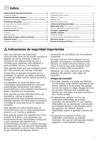 3
Û Índice[es]Instruccionesdeuso
Indicaciones de seguridad importantes...................................3
Causas de daños................................................................................4
Protección del medio ambiente ................................................4
Eliminación de residuos respetuosa con el medio ambiente....4
Presentación del aparato...........................................................5
Su nuevo grill con piedras volcánicas............................................5
El panel de mando .............................................................................5
Indicador de calor residual...............................................................6
Antes del primer uso..................................................................6
Limpieza................................................................................................6
Calentar el grill ....................................................................................6
Asar al grill con agua y piedras volcánicas.............................6
Programar el grill........................................................................6
Encender y apagar el grill.................................................................6
Programar el grill ................................................................................6
Precalentamiento del grill..................................................................7
Rellenar con agua ..............................................................................7
Tabla de grill........................................................................................7
Después de asar al grill ....................................................................7
Limitación de tiempo automática ............................................. 8
Seguro para niños...................................................................... 8
Activar y desactivar el seguro para niños .....................................8
Consejos y sugerencias............................................................ 8
Cuidado y limpieza..................................................................... 9
Limpiar el aparato...............................................................................9
No use los medios de limpieza siguientes....................................9
Solucionar averías ................................................................... 10
Servicio de Asistencia Técnica............................................... 10
: Indicaciones de seguridad importantes
Leer con atención las siguientes
instrucciones. Solo así se puede manejar el
aparato de forma correcta y segura.
Conservar las instrucciones de uso y
montaje para utilizarlas más adelante o
para posibles futuros compradores.
Este aparato tiene que ser instalado según
las instrucciones de montaje incluidas.
Comprobar el aparato al sacarlo de su
embalaje. El aparato no debe conectarse
en caso de haber sufrido daños durante el
transporte.
Los aparatos sin enchufe deben ser
conectados exclusivamente por técnicos
especialistas autorizados. Los daños
provocados por una conexión incorrecta no
están cubiertos por la garantía.
Este aparato ha sido diseñado para uso
doméstico. Utilizar el aparato
exclusivamente para preparar alimentos y
bebidas.Vigilarlo mientras está funcionando
y emplearlo exclusivamente en espacios
cerrados.
Este aparato no está previsto para el
funcionamiento con un reloj temporizador
externo o un mando a distancia.
Este aparato puede ser utilizado por niños
a partir de 8 años y por personas con
limitaciones físicas, sensoriales o psíquicas,
o que carezcan de experiencia y
conocimientos, siempre y cuando sea bajo
la supervisión de una persona responsable
de su seguridad o que le haya instruido en
el uso correcto del aparato siendo
consciente de los daños que se pudieran
ocasionar.
No dejar que los niños jueguen con el
aparato. La limpieza y el mantenimiento
rutinario no deben encomendarse a los
niños a menos que sean mayores de 8
años y lo hagan bajo supervisión.
Mantener los niños menores de 8 años
alejados del aparato y del cable de
conexión.
¡Peligro de incendio!
■ El aceite caliente y la grasa se inflaman
con facilidad. Estar siempre pendiente del
aceite caliente y de la grasa. No apagar
nunca con agua un fuego. Apagar la zona
de cocción. Sofocar con cuidado las
llamas con una tapa, una tapa extintora u
otro medio similar.
¡Peligro de incendio!
■ El aparato se calienta mucho, los
materiales inflamables se pueden
incendiar. No almacenar ni usar objetos
inflamables (p. ej. aerosoles o productos
de limpieza) debajo o demasiado cerca
del aparato. No colocar objetos
inflamables sobre el aparato o dentro de
él.
¡Peligro de incendio!
■ El aparato se calienta mucho, los
materiales inflamables se pueden
incendiar. No usar en este aparato carbón
vegetal ni combustibles similares.
 