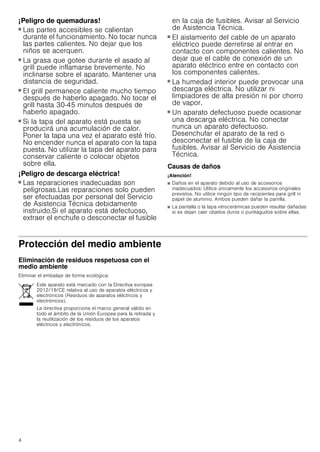 4
¡Peligro de quemaduras!
■ Las partes accesibles se calientan
durante el funcionamiento. No tocar nunca
las partes calientes. No dejar que los
niños se acerquen.
¡Peligro de quemaduras!
■ La grasa que gotee durante el asado al
grill puede inflamarse brevemente. No
inclinarse sobre el aparato. Mantener una
distancia de seguridad.
¡Peligro de quemaduras!
■ El grill permanece caliente mucho tiempo
después de haberlo apagado. No tocar el
grill hasta 30-45 minutos después de
haberlo apagado.
¡Peligro de quemaduras!
■ Si la tapa del aparato está puesta se
producirá una acumulación de calor.
Poner la tapa una vez el aparato esté frío.
No encender nunca el aparato con la tapa
puesta. No utilizar la tapa del aparato para
conservar caliente o colocar objetos
sobre ella.
¡Peligro de descarga eléctrica!
■ Las reparaciones inadecuadas son
peligrosas.Las reparaciones solo pueden
ser efectuadas por personal del Servicio
de Asistencia Técnica debidamente
instruido.Si el aparato está defectuoso,
extraer el enchufe o desconectar el fusible
en la caja de fusibles. Avisar al Servicio
de Asistencia Técnica.
¡Peligro de descarga eléctrica!
■ El aislamiento del cable de un aparato
eléctrico puede derretirse al entrar en
contacto con componentes calientes. No
dejar que el cable de conexión de un
aparato eléctrico entre en contacto con
los componentes calientes.
¡Peligro de descarga eléctrica!
■ La humedad interior puede provocar una
descarga eléctrica. No utilizar ni
limpiadores de alta presión ni por chorro
de vapor.
¡Peligro de descarga eléctrica!
■ Un aparato defectuoso puede ocasionar
una descarga eléctrica. No conectar
nunca un aparato defectuoso.
Desenchufar el aparato de la red o
desconectar el fusible de la caja de
fusibles. Avisar al Servicio de Asistencia
Técnica.
Causas de daños
¡Atención!
■ Daños en el aparato debido al uso de accesorios
inadecuados: Utilice únicamente los accesorios originales
previstos. No utilice ningún tipo de recipientes para grill ni
papel de aluminio. Ambos pueden dañar la parrilla.
■ La pantalla o la tapa vitrocerámicas pueden resultar dañadas
si se dejan caer objetos duros o puntiagudos sobre ellas.
Protección del medio ambiente
Eliminación de residuos respetuosa con el
medio ambiente
Eliminar el embalaje de forma ecológica.
Este aparato está marcado con la Directiva europea
2012/19/CE relativa al uso de aparatos eléctricos y
electrónicos (Residuos de aparatos eléctricos y
electrónicos).
La directiva proporciona el marco general válido en
todo el ámbito de la Unión Europea para la retirada y
la reutilización de los residuos de los aparatos
eléctricos y electrónicos.
 