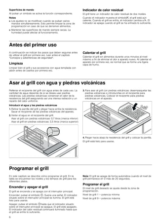 6
Superficies de mando
Al pulsar un símbolo se activa la función correspondiente.
Notas
■ Los ajustes no se modifican cuando se pulsan varios
mandos simultáneamente. Esto permite limpiar la zona de
programación en caso de que se derramen alimentos.
■ Mantener las superficies de mando siempre secas. La
humedad puede afectar al funcionamiento.
Indicador de calor residual
El grill tiene un indicador de calor residual de dos niveles.
Cuando el indicador muestra el símbolo•, el grill está aún
caliente. Cuando el grill se enfría, el indicador cambia a œ. El
indicador se apaga cuando el grill se ha enfriado lo suficiente.
Antes del primer uso
A continuación se indican los pasos que deben seguirse antes
de utilizar el grill por primera vez. Leer antes el capítulo
Consejos y advertencias de seguridad.
Limpieza
Limpiar bien el grill y sus accesorios con agua templada con
jabón antes de usarlos por primera vez.
Calentar el grill
Calentar el grill sin alimentos durante unos minutos al nivel
máximo a fin de eliminar el olor a aparato nuevo. Al calentar el
aparato por primera vez, es normal que se forme una ligera
capa de humo.
Asar al grill con agua y piedras volcánicas
Rellenar el recipiente del grill con agua antes de cada uso. La
cantidad de agua depende de si se desea usar piedras
volcánicas. Las piedras volcánicas conservan el calor de la
resistencia del grill asegurando así una intensa radiación y un
reparto del calor uniforme.
Introducir el agua y las piedras volcánicas
1. Retirar la parrilla del grill y plegar hacia arriba la resistencia.
Sacar el recipiente de las piedras volcánicas del aparato.
2. Verter el agua en el recipiente del grill.
Asar al grill con piedras volcánicas: 0,7 litros (marca inferior)
Asar al grill sin piedras volcánicas: 2,5 litros (marca superior)
3. Para asar al grill con piedras volcánicas: desempaquetar las
piedras volcánicas e introducirlas en el recipiente para
piedras volcánicas. Colocar el recipiente para piedras
volcánicas en el aparato.
4. Plegar hacia abajo la resistencia del grill y colocar la parrilla.
El grill está listo para usarse.
Programar el grill
En este capítulo se describe cómo programar el grill. En la
tabla se encuentran los niveles y los tiempos de grill para los
diferentes platos.
Encender y apagar el grill
El grill se enciende y se apaga con el interruptor principal.
Encender: pulsar el símbolo #. Suena una señal. El indicador
situado sobre el interruptor principal se ilumina. El grill está
listo para usarse.
Apagar: pulsar el símbolo #hasta que el indicador situado
sobre el interruptor principal se apague. El grill está apagado.
El indicador del calor residual continuará iluminado hasta que
el grill se enfríe lo suficiente.
Nota: El grill se apaga de forma automática cuando el nivel de
grill permanece en 0 más de 20 segundos.
Programar el grill
El nivel de grill deseado se ajusta desde la zona de
programación.
Nivel de grill 1 = potencia mínima
Nivel de grill 9 = potencia máxima
 