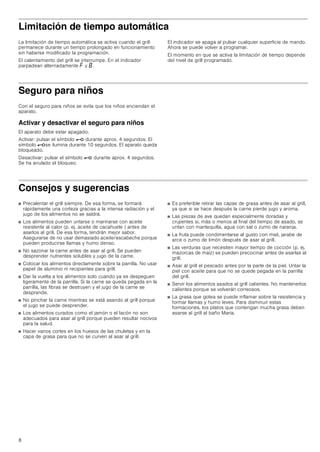 8
Limitación de tiempo automática
La limitación de tiempo automática se activa cuando el grill
permanece durante un tiempo prolongado en funcionamiento
sin haberse modificado la programación.
El calentamiento del grill se interrumpe. En el indicador
parpadean alternadamente ” y ‰.
El indicador se apaga al pulsar cualquier superficie de mando.
Ahora se puede volver a programar.
El momento en que se activa la limitación de tiempo depende
del nivel de grill programado.
Seguro para niños
Con el seguro para niños se evita que los niños enciendan el
aparato.
Activar y desactivar el seguro para niños
El aparato debe estar apagado.
Activar: pulsar el símbolo @ durante aprox. 4 segundos. El
símbolo @se ilumina durante 10 segundos. El aparato queda
bloqueado.
Desactivar: pulsar el símbolo @ durante aprox. 4 segundos.
Se ha anulado el bloqueo.
Consejos y sugerencias
■ Precalentar el grill siempre. De esa forma, se formará
rápidamente una corteza gracias a la intensa radiación y el
jugo de los alimentos no se saldrá.
■ Los alimentos pueden untarse o marinarse con aceite
resistente al calor (p. ej. aceite de cacahuete ) antes de
asarlos al grill. De esa forma, tendrán mejor sabor.
Asegurarse de no usar demasiado aceite/escabeche porque
pueden producirse llamas y humo denso.
■ No sazonar la carne antes de asar al grill. Se pueden
desprender nutrientes solubles y jugo de la carne.
■ Colocar los alimentos directamente sobre la parrilla. No usar
papel de aluminio ni recipientes para grill.
■ Dar la vuelta a los alimentos solo cuando ya se despeguen
ligeramente de la parrilla. Si la carne se queda pegada en la
parrilla, las fibras se destruyen y el jugo de la carne se
desprende.
■ No pinchar la carne mientras se está asando al grill porque
el jugo se puede desprender.
■ Los alimentos curados como el jamón o el lacón no son
adecuados para asar al grill porque pueden resultar nocivos
para la salud.
■ Hacer varios cortes en los huesos de las chuletas y en la
capa de grasa para que no se curven al asar al grill.
■ Es preferible retirar las capas de grasa antes de asar al grill,
ya que si se hace después la carne pierde jugo y aroma.
■ Las piezas de ave quedan especialmente doradas y
crujientes si, más o menos al final del tiempo de asado, se
untan con mantequilla, agua con sal o zumo de naranja.
■ La fruta puede condimentarse al gusto con miel, jarabe de
arce o zumo de limón después de asar al grill.
■ Las verduras que necesiten mayor tiempo de cocción (p. ej.
mazorcas de maíz) se pueden precocinar antes de asarlas al
grill.
■ Asar al grill el pescado antes por la parte de la piel. Untar la
piel con aceite para que no se quede pegada en la parrilla
del grill.
■ Servir los alimentos asados al grill calientes. No mantenerlos
calientes porque se volverán correosos.
■ La grasa que gotea se puede inflamar sobre la resistencia y
formar llamas y humo leves. Para disminuir estas
formaciones, los platos que contengan mucha grasa deben
asarse al grill al baño María.
 