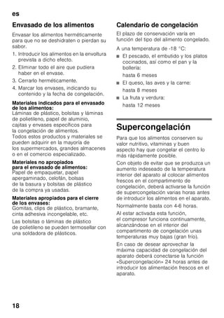 es
17
Prestar atención al colocar
los alimentos
■ Colocar preferentemente grandes
cantidades de alimentos frescos en
el compartimento superior.
Dado que aquí se congelan de
un modo particularmente rápido
y cuidadoso.
■ Colocar los alimentos
distribuyéndolos uniformemente en
los compartimentos o los cajones
de congelación.
Nota
Los productos congelados que ya
hubiera en el compartimento
de congelación no deberán entrar
en contacto con los alimentos frescos
que se desean congelar.
En caso necesario, recoger y apilar
los alimentos congelados en otros
cajones de congelación.
Guardar los alimentos
congelados
Cerciorarse de que el cajón de
congelación esté introducido a tope
en el aparato a fin de asegurar
una circulación impecable del aire por
el aparato.
Congelar alimentos
frescos
Si decide congelar usted mismo los
alimentos, utilice únicamente alimentos
frescos y en perfectas condiciones.
Blanquear (escaldar) las verduras antes
de su congelación a fin de que su sabor,
aroma o color no se deteriore, ni pierdan
tampoco su valor nutritivo.
Las berenjenas, los calabacines y
espárragos no hay que escaldarlos.
Más detalles sobre este método podrán
hallarse en cualquier libro o manual
de cocina que trate los aspectos de la
congelación de alimentos y en donde
se describa el método del blanqueado.
Nota
Procurar que los alimentos congelados
que ya hubiera en el congelador no
entren en contacto con los alimentos
frescos que se desean congelar.
■ Alimentos adecuados para
la congelación:
Pan y bollería, pescado y marisco,
carne, caza, aves, verduras y
hortalizas, frutas, hierbas aromáticas,
huevos sin cáscara, productos lácteos
tales como queso, mantequilla y
requesón, platos cocinados y restos
de comidas como por ejemplo sopas,
potajes, carnes o pescados
cocinados, platos de patatas,
gratinados y platos dulces.
■ Alimentos que no deben congelarse:
Verduras que se consumen
normalmente crudas, como por
ejemplo lechugas o rabanitos, huevos
en su cáscara, uvas, manzanas
enteras, peras y melocotones, huevos
duros, yogur, leche agria, nata fresca
acidulada, crema fresca y mayonesa.
 