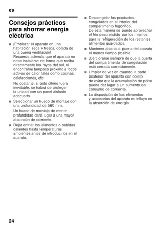 es
23
Olores
En caso de comprobar olores
desagradables:
1. Desconectar el aparato a través del
interruptor de Conexión/Desconexión.
Fig. 2/1
2. Retirar todos los alimentos del
aparato.
3. Limpiar el espacio interior (véase
el capítulo «Limpieza del aparato»).
4. Limpie los envases de los alimentos.
5. Envasar herméticamente los
alimentos que desarrollen un fuerte
olor, a fin de evitar la formación de
olores en el aparato.
6. Volver a conectar el aparato.
7. Colocar y ordenar los alimentos.
8. Verificar al cabo de 24 horas si ha
vuelto a producir olor en el aparato.
Iluminación interior
(LED)
Su aparato está equipado con
una iluminación por diodos luminosos
exenta de mantenimiento.
Las reparaciones de este tipo de
iluminación sólo podrán ser realizadas
por personal técnico del Servicio de
Asistencia Técnica Oficial de la marca o
autorizado oficialmente por el fabricante.
 