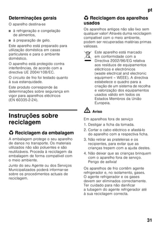 pt
30
Utilização
■ Nunca utilizar aparelhos eléctricos
dentro do aparelho (por ex.
aquecedores, aparelhos eléctricos
para fazer gelados, etc.).
Perigo de explosão!
■ Nunca descongelar nem limpar o
aparelho com um aparelho
de limpeza a vapor! O vapor pode
atingir os componentes eléctricos
e provocar um curto-circuito.
Perigo de choque eléctrico!
■ Não utilizar quaisquer objectos
pontiagudos ou de arestas vivas para
eliminar gelo simples ou em
camadas. Poderá, assim, danificar
a tubagem do agente refrigerador.
O agente refrigerador, ao libertar-se,
pode incendiar-se ou provocar
ferimentos nos olhos.
■ Não guardar no aparelho produtos
com gases propulsores (por ex.
latas de spray) e produtos explosivos.
Perigo de explosão!
■ Não utilizar rodapés, gavetas,
portas, etc. como estribos ou zonas
de apoio.
■ Para descongelar e limpar, desligar
a ficha da tomada ou o fusível
de segurança. Puxar pela ficha e não
pelo cabo eléctrico.
■ Álcool de elevada percentagem só
pode ser guardado no aparelho,
se em recipiente hermeticamente
fechado e em posição vertical.
■ Ter cuidado para não sujar as peças
de plástico e o vedante da porta com
óleo ou gordura. As peças de
plástico e o vedante da porta podem,
de contrário, tornar-se porosos.
■ Nunca tapar ou obstruir as grelhas
de ventilação do aparelho.
■ Este aparelho só pode ser utilizado
por pessoas (incluindo crianças)
com capacidades físicas, sensoriais
ou psíquicas ou, ainda, falta
de conhecimentos, se vigiadas por
uma pessoa responsável pela sua
segurança ou que por esta tenham
recebido formação sobre como utilizar
o aparelho.
■ Não guardar na zona de congelação
líquidos em garrafas ou latas
(especialmente bebidas gaseificadas).
As garrafas e as latas podem
rebentar!
■ Nunca levar imediatamente à boca
alimentos congelados e acabados
de retirar da zona de congelação.
Perigo de queimaduras provocadas
pelo frio!
■ Deverá evitar o contacto prolongado
das mãos com os alimentos
congelados, o gelo ou com a
tubagem do evaporador, etc..
Perigo de queimaduras provocadas
pelo frio!
Crianças em casa
■ Não deixar a embalagem e seus
componentes ao alcance de crianças.
Perigo de asfixia provocado
por cartões dobráveis e películas!
■ O aparelho não é um brinquedo para
crianças!
■ No caso de aparelhos com fechadura:
Guardar a chave fora do alcance das
crianças!
 