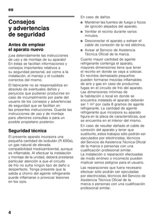 es
4
esÍndiceesInstruccionesdeuso
Consejos
y advertencias
de seguridad
Antes de emplear
el aparato nuevo
¡Lea detenidamente las instrucciones
de uso y de montaje de su aparato!
En éstas se facilitan informaciones y
consejos importantes relativos a
su seguridad personal, así como a la
instalación, el manejo y el cuidado
correctos del mismo.
El fabricante no se responsabiliza en
absoluto de eventuales daños y
perjuicios que pudieran producirse en
caso de incumplimiento por parte del
usuario de los consejos y advertencias
de seguridad que se facilitan en
las presentes instrucciones. Guarde las
instrucciones de uso y de montaje
para ulteriores consultas o para un
posible propietario posterior.
Seguridad técnica
El presente aparato incorpora una
pequeña cantidad de isobután (R 600a),
un gas natural de elevada
compatibilidad medioambiental, aunque
es inflamable. Al efectuar la instalación
y montaje de la unidad, deberá prestarse
particular atención a que el circuito
de frío no sufra ningún tipo de daño o
desperfecto. Tenga presente que la
salida a chorro del agente refrigerante
puede inflamarse o provocar lesiones
en los ojos.
En caso de daños
■ Mantener las fuentes de fuego o focos
de ignición alejados del aparato.
■ Ventilar el recinto durante varios
minutos.
■ Desconectar el aparato y extraer el
cable de conexión de la red eléctrica.
■ Avisar al Servicio de Asistencia
Técnica Oficial de la marca.
Cuanto mayor cantidad de agente
refrigerante contenga el aparato,
mayores dimensiones tiene que tener
el recinto en donde se vaya a colocar.
En recintos demasiado pequeños
pueden formarse mezclas inflamables
de aire y gas en caso de producirse
fugas en el circuito de frío del aparato.
Las dimensiones mínimas de
la habitación o local en donde se
encuentra instalado el aparato deberán
ser 1 m³ por cada 8 gramos de agente
refrigerante. La cantidad de agente
refrigerante que incorpora su aparato
figura en la placa de características, que
se encuentra en el interior del mismo.
En caso de resultar dañado el cable de
conexión del aparato y tener que
sustituirlo, estos trabajos sólo podrán ser
ejecutados por electricistas, técnicos
del Servicio de Asistencia Técnica Oficial
de la marca o personas con una
cualificación profesional similar.
La instalación o reparación efectuadas
de modo erróneo o incorrecto pueden
implicar serios peligros para el usuario.
Las reparaciones que fuera necesario
efectuar sólo podrán ser ejecutadas
por electricistas, técnicos del Servicio de
Asistencia Técnica Oficial de la
marca o personas con una cualificación
profesional similar.
 