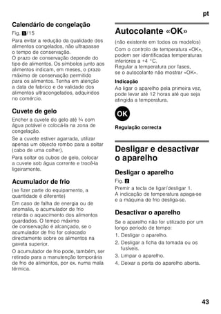 pt
41
Embalagem dos alimentos
congelados
Embalar os alimentos hermeticamente,
para que não percam o sabor nem
sequem.
1. Introduzir os alimentos na embalagem.
2. Expelir o ar para o exterior.
3. Fechar a embalagem
hermeticamente.
4. Etiquetar a embalagem com o
conteúdo e a data de congelação.
Adequado como embalagem:
Película de plástico, manga de
polietileno, folha de alumínio,
caixas próprias para congelação.
Estes produtos encontram-se à
venda no comércio da especialidade.
Inadequado como embalagem:
Papel de embrulho, papel de
pergaminho, celofane, sacos do lixo,
sacos de compras usados.
Adequdo para fechar:
Elásticos, clips de plástico, fios, fita
adesiva resistente ao frio, entre outros.
Sacos e mangas de película de
polietileno podem ser fechados com um
aparelho próprio.
Prazo de validade dos
alimentos congelados
O prazo de validade depende do tipo de
alimentos.
Com uma temperatura de -18 °C:
■ Peixe, charcutaria, refeições prontas,
bolos:
até 6 meses
■ Queijo, aves, carne:
até 8 meses
■ Legumes, fruta:
até 12 meses
Supercongelação
Os alimentos devem congelar até ao
núcleo o mais rapidamente possível,
para que conservem vitaminas, valores
nutritivos, aspecto e sabor.
Ligue a supercongelação algumas
horas antes de inserir os alimentos
no aparelho, para evitar uma subida
indesejada da temperatura.
Em geral, são suficientes 4-6 horas
antes.
Depois de ligado, o aparelho trabalha
continuamente e na zona de congelação
é atingida uma temperatura muito baixa.
Se tiver que ser utilizada a capacidade
máxima de congelação,
a supercongelação deve ser activada
24 horas antes da colocação dos
produtos frescos.
Podem-se congelar menores
quantidades de alimentos (até 2 kg)
na gaveta superior sem se utilizar
a supercongelação.
Indicação
Se a supercongelação estiver ligada,
os ruídos de funcionamento podem ser
mais elevados.
Ligar e desligar
Fig. 2
Premir a tecla «super» 2.
Se a supercongelação estiver activada,
a tecla fica iluminada.
A supercongelação desliga
automaticamente, após 2½ dias.
 