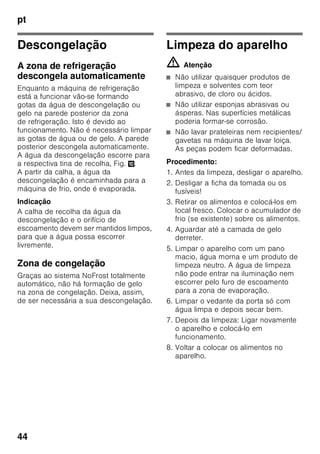 pt
42
Descongelação dos
alimentos
Dependendo do tipo e da fim a que se
destina o alimento, podem ser
escolhidas as seguintes possibilidades:
■ à temperatura ambiente
■ no frigorífico
■ no forno eléctrico, com/sem
ventilação de ar quente
■ no micro-ondas
ã=Atenção
Não voltar a congelar alimentos
descongelados ou que iniciaram a
descongelação. Só depois de
cozinhados, é que estes alimentos
podem voltar a ser congelados.
Não utilizar mais o prazo máximo de
conservação dos alimentos.
Equipamento
(não existente em todos os modelos)
Prateleiras de vidro
Fig. 6
Se necessário, poderá variar a
disposição das prateleiras:
Para isso, puxar a prateleira para fora,
elevar à frente e retirar.
Prateleira de vidro extensível
Fig. 7
A prateleira de vidro extensível pode
ser retirada para permitir uma melhor
visibilidade dos alimentos.
Prateleira Vario
Fig. 8
Para poder arrumar recipientes altos
(por ex. cafeteiras ou garrafas),
a parte frontal da prateleira Vario pode
ser retirada e deslocada para trás.
Suporte para garrafas
Fig. 9
O suporte para garrafas impede que
estas tombem com o abrir e fechar
da porta.
 