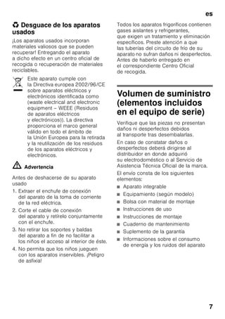 es
7
* Desguace de los aparatos
usados
¡Los aparatos usados incorporan
materiales valiosos que se pueden
recuperar! Entregando el aparato
a dicho efecto en un centro oficial de
recogida o recuperación de materiales
reciclables.
ã=Advertencia
Antes de deshacerse de su aparato
usado
1. Extraer el enchufe de conexión
del aparato de la toma de corriente
de la red eléctrica.
2. Corte el cable de conexión
del aparato y retírelo conjuntamente
con el enchufe.
3. No retirar los soportes y baldas
del aparato a fin de no facilitar a
los niños el acceso al interior de éste.
4. No permita que los niños jueguen
con los aparatos inservibles. ¡Peligro
de asfixia!
Todos los aparatos frigoríficos contienen
gases aislantes y refrigerantes,
que exigen un tratamiento y eliminación
específicos. Preste atención a que
las tuberías del circuito de frío de su
aparato no sufran daños ni desperfectos.
Antes de haberlo entregado en
el correspondiente Centro Oficial
de recogida.
Volumen de suministro
(elementos incluidos
en el equipo de serie)
Verifique que las piezas no presentan
daños ni desperfectos debidos
al transporte tras desembalarlas.
En caso de constatar daños o
desperfectos deberá dirigirse al
distribuidor en donde adquirió
su electrodoméstico o al Servicio de
Asistencia Técnica Oficial de la marca.
El envío consta de los siguientes
elementos:
■ Aparato integrable
■ Equipamiento (según modelo)
■ Bolsa con material de montaje
■ Instrucciones de uso
■ Instrucciones de montaje
■ Cuaderno de mantenimiento
■ Suplemento de la garantía
■ Informaciones sobre el consumo
de energía y los ruidos del aparato
Este aparato cumple con
la Directiva europea 2002/96/CE
sobre aparatos eléctricos y
electrónicos identificada como
(waste electrical and electronic
equipment – WEEE (Residuos
de aparatos eléctricos
y electrónicos)). La directiva
proporciona el marco general
válido en todo el ámbito de
la Unión Europea para la retirada
y la reutilización de los residuos
de los aparatos eléctricos y
electrónicos.
 