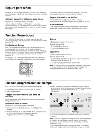 12
Seguro para niños
La placa de cocción se puede asegurar contra una conexión
involuntaria para impedir que los niños enciendan las zonas de
cocción.
Activar y desactivar el seguro para niños
La placa de cocción debe estar apagada.
Activar: pulsar el símbolo ‚/$ durante 4 segundos
aproximadamente. El indicador situado junto al símbolo ‚/$
se ilumina durante 10 segundos. La placa de cocción queda
bloqueada.
Desactivar: pulsar el símbolo ‚/$ durante 4 segundos
aproximadamente. Se ha desactivado el bloqueo.
Seguro automático para niños
Con esta función, el seguro para niños se activa
automáticamente siempre que se apaga la placa de cocción.
Activar y desactivar
En el capítulo Ajustes básicos se presenta la información
relativa a la conexión del seguro automático para niños.
Función Powerboost
Con la función Powerboost se pueden calentar grandes
cantidades de agua más rápidamente que utilizando el nivel de
potencia Š.
Limitaciones de uso
Esta función está disponible en todas las zonas de cocción,
siempre que la otra zona del mismo grupo no esté en
funcionamiento, (ver imagen). De lo contrario, en la indicación
visual de la zona de cocción seleccionada parpadearán › y Š;
a continuación se ajustará automáticamente el nivel de
potencia Š.
En el grupo 2, la función powerboost puede ser activada al
mismo tiempo en todas las zonas de cocción, (ver imagen).
Activar
1. Seleccionar una zona de cocción.
2. Pulsar el símbolo ›.
El indicador › se ilumina.
La función se habrá activado.
Desactivar
1. Seleccionar la zona de cocción.
2. Pulsar el símbolo ›.
El indicador › dejará de visualizarse y la zona de cocción
volverá al nivel de potencia Š.
La función Powerboost se habrá desactivado.
Nota: En determinadas circunstancias, la función Powerboost
se puede desactivar automáticamente para proteger los
componentes electrónicos del interior de la placa.
Función programación del tiempo
Esta función se puede utilizar de dos formas diferentes:
■ para apagar automáticamente una zona de cocción.
■ como reloj avisador.
Apagar automáticamente una zona de
cocción
La zona se apaga automáticamente una vez transcurrido el
tiempo seleccionado.
Programar el tiempo de cocción.
La placa de cocción debe estar encendida:
1. Seleccionar la zona de cocción y el nivel de potencia
deseado.
2. Pulsar el símbolo 0. El indicador x de la zona de cocción
se ilumina. En la indicación visual de la función
programación del tiempo se ilumina ‹‹.
3. En los siguientes 10 segundos seleccionar en la zona de
programación el tiempo de cocción deseado. El ajuste previo
posible es de izquierda a derecha 1, 2, 3..... hasta
10 minutos.
Al cabo de unos segundos, el tiempo de cocción comienza a
transcurrir.
Nota: Se puede programar automáticamente el mismo tiempo
de cocción para todas las zonas. El tiempo programado
transcurrirá de forma independiente para cada una de las
zonas de cocción.
En el capítulo Ajustes básicos se encuentra la información
relativa a la programación automática del tiempo de cocción.
 