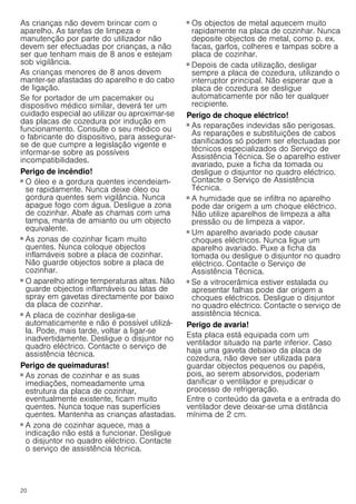 20
As crianças não devem brincar com o
aparelho. As tarefas de limpeza e
manutenção por parte do utilizador não
devem ser efectuadas por crianças, a não
ser que tenham mais de 8 anos e estejam
sob vigilância.
As crianças menores de 8 anos devem
manter-se afastadas do aparelho e do cabo
de ligação.
Se for portador de um pacemaker ou
dispositivo médico similar, deverá ter um
cuidado especial ao utilizar ou aproximar-se
das placas de cozedura por indução em
funcionamento. Consulte o seu médico ou
o fabricante do dispositivo, para assegurar-
se de que cumpre a legislação vigente e
informar-se sobre as possíveis
incompatibilidades.
Perigo de incêndio!
■ O óleo e a gordura quentes incendeiam-
se rapidamente. Nunca deixe óleo ou
gordura quentes sem vigilância. Nunca
apague fogo com água. Desligue a zona
de cozinhar. Abafe as chamas com uma
tampa, manta de amianto ou um objecto
equivalente.
Perigo de incêndio!
■ As zonas de cozinhar ficam muito
quentes. Nunca coloque objectos
inflamáveis sobre a placa de cozinhar.
Não guarde objectos sobre a placa de
cozinhar.
Perigo de incêndio!
■ O aparelho atinge temperaturas altas. Não
guarde objectos inflamáveis ou latas de
spray em gavetas directamente por baixo
da placa de cozinhar.
Perigo de incêndio!
■ A placa de cozinhar desliga-se
automaticamente e não é possível utilizá-
la. Pode, mais tarde, voltar a ligar-se
inadvertidamente. Desligue o disjuntor no
quadro eléctrico. Contacte o serviço de
assistência técnica.
Perigo de queimaduras!
■ As zonas de cozinhar e as suas
imediações, nomeadamente uma
estrutura da placa de cozinhar,
eventualmente existente, ficam muito
quentes. Nunca toque nas superfícies
quentes. Mantenha as crianças afastadas.
Perigo de queimaduras!
■ A zona de cozinhar aquece, mas a
indicação não está a funcionar. Desligue
o disjuntor no quadro eléctrico. Contacte
o serviço de assistência técnica.
Perigo de queimaduras!
■ Os objectos de metal aquecem muito
rapidamente na placa de cozinhar. Nunca
deposite objectos de metal, como p. ex.
facas, garfos, colheres e tampas sobre a
placa de cozinhar.
Perigo de incêndio!
■ Depois de cada utilização, desligar
sempre a placa de cozedura, utilizando o
interruptor principal. Não esperar que a
placa de cozedura se desligue
automaticamente por não ter qualquer
recipiente.
Perigo de choque eléctrico!
■ As reparações indevidas são perigosas.
As reparações e substituições de cabos
danificados só podem ser efectuadas por
técnicos especializados do Serviço de
Assistência Técnica. Se o aparelho estiver
avariado, puxe a ficha da tomada ou
desligue o disjuntor no quadro eléctrico.
Contacte o Serviço de Assistência
Técnica.
Perigo de choque eléctrico!
■ A humidade que se infiltra no aparelho
pode dar origem a um choque eléctrico.
Não utilize aparelhos de limpeza a alta
pressão ou de limpeza a vapor.
Perigo de choque eléctrico!
■ Um aparelho avariado pode causar
choques eléctricos. Nunca ligue um
aparelho avariado. Puxe a ficha da
tomada ou desligue o disjuntor no quadro
eléctrico. Contacte o Serviço de
Assistência Técnica.
Perigo de choque eléctrico!
■ Se a vitrocerâmica estiver estalada ou
apresentar falhas pode dar origem a
choques eléctricos. Desligue o disjuntor
no quadro eléctrico. Contacte o serviço de
assistência técnica.
Perigo de avaria!
Esta placa está equipada com um
ventilador situado na parte inferior. Caso
haja uma gaveta debaixo da placa de
cozedura, não deve ser utilizada para
guardar objectos pequenos ou papéis,
pois, ao serem absorvidos, poderiam
danificar o ventilador e prejudicar o
processo de refrigeração.
Entre o conteúdo da gaveta e a entrada do
ventilador deve deixar-se uma distância
mínima de 2 cm.
 