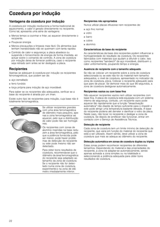 22
Cozedura por indução
Vantagens da cozedura por indução
A cozedura por indução revoluciona a forma tradicional de
aquecimento, o calor é gerado directamente no recipiente.
Como tal, apresenta uma série de vantagens:
■ Menos tempo a cozinhar e fritar; ao aquecer directamente o
recipiente.
■ Poupa-se energia.
■ Menos precauções e limpeza mais fácil. Os alimentos que
tenham transbordado não se queimam com tanta rapidez.
■ Controlo de calor e segurança; a placa abastece ou
suspende o fornecimento de energia de forma imediata, ao
actuar sobre o comando de controlo. A zona de cozedura
por indução deixa de fornecer potência, caso o recipiente
seja retirado sem antes se ter desligado a placa.
Recipientes
Apenas se adequam à cozedura por indução os recipientes
ferromagnéticos, que podem ser de:
■ aço esmaltado
■ ferro fundido
■ loiça própria para indução de aço inoxidável.
Para saber se os recipientes são adequados, verificar se a
base do recipiente é atraída por um íman.
Existe outro tipo de recipientes para indução, cuja base não é
totalmente ferromagnética.
Recipientes não apropriados
Nunca utilizar placas difusoras nem recipientes de:
■ aço fino normal
■ vidro
■ barro
■ cobre
■ alumínio
Características da base do recipiente
As características da base dos recipientes podem influenciar a
homogeneidade do resultado da cozedura. Os recipientes
fabricados com materiais que ajudam a difundir o calor, tais
como recipientes "sandwich" de aço inoxidável, distribuem o
calor uniformemente, poupando tempo e energia.
Ausência de recipiente com o tamanho adequado
Se não se colocar um recipiente sobre a zona de cozedura
seleccionada ou se este não for do material nem tamanho
adequados, o nível de cozedura, apresentado no indicador da
zona de cozedura, pisca. Colocar o recipiente adequado para
que pare de piscar. Se demorar mais do que 90 segundos, a
zona de cozedura desliga-se automaticamente.
Recipientes vazios ou com base fina
Não aquecer recipientes vazios nem utilizar recipientes com
base fina. A placa de cozedura está equipada com um sistema
interno de segurança, contudo, um recipiente vazio pode
aquecer tão rapidamente que a função "desactivação
automática" não dispõe de tempo suficiente para o impedir e
este pode atingir uma temperatura bastante elevada. A base
do recipiente poderia até derreter e danificar o vidro da placa.
Neste caso, não tocar no recipiente e desligar a zona de
cozedura. Se depois de arrefecer não funcionar, entrar em
contacto com o Serviço de Assistência Técnica.
Detecção de recipiente
Cada zona de cozedura tem um limite mínimo de detecção de
recipiente, que varia em função do material do recipiente que
está a ser utilizado. Assim sendo, deve utilizar a zona de
cozedura que mais se adequa ao diâmetro do recipiente.
Detecção automática em zonas de cozedura duplas ou triplas
Estas zonas podem reconhecer recipientes de diferentes
tamanhos. Dependendo do material e das propriedades do
recipiente, a zona irá adaptar-se automaticamente, sendo
apenas activada a zona simples ou na totalidade e
seleccionando a potência adequada para obter bons
resultados de cozedura.
Se utilizar recipientes grandes
com uma área ferromagnética
de diâmetro mais pequeno, ape-
nas a zona ferromagnética vai
aquecer, pelo que a distribuição
de calor pode não ser homogé-
nea.
Os recipientes com zonas de
alumínio inseridas na base redu-
zem a área ferromagnética, pelo
que a potência fornecida pode
ser menor, pode haver proble-
mas de detecção do recipiente
ou este pode mesmo não ser
detectado.
Para obter bons resultados de
cozedura, recomenda-se que o
diâmetro da área ferromagnética
do recipiente seja adaptado ao
tamanho da zona de cozedura.
Se o recipiente não for detec-
tado numa zona de cozedura,
experimente-o na zona de diâ-
metro imediatamente inferior.
 