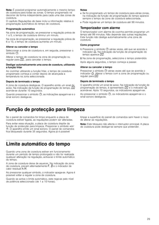 29
Nota: É possível programar automaticamente o mesmo tempo
de cozedura para todas as zonas. O tempo programado irá
decorrer de forma independente para cada uma das zonas de
cozedura.
O capítulo Regulações de base inclui a informação relativa à
programação automática do tempo de cozedura.
Programação automática
Na zona de programação, se pressionar a regulação prévia de
1 a 5, o tempo de cozedura diminui um minuto.
Na zona de programação, se pressionar a regulação prévia de
6 a 10, o tempo de cozedura aumenta um minuto.
Alterar ou cancelar o tempo
Seleccionar a zona de cozedura e, em seguida, pressionar o
símbolo 0.
Alterar o tempo de cozedura na zona de programação ou
regular para ‹‹ , para cancelar o tempo.
Desligar automaticamente uma zona de cozedura, utilizando
a função fritar
Ao cozinhar utilizando a função fritar, o tempo de cozedura
programado começa a contar depois de alcançada a
temperatura na zona seleccionada.
Depois de terminado o tempo
A zona de cozedura desliga-se. O aparelho emite um sinal de
aviso. Na indicação da função de programação do tempo, ‹‹
acende-se durante 10 segundos.
Quando pressionar o símbolo 0, as indicações apagam-se e o
sinal sonoro desliga-se.
Notas
■ Se foi programado um tempo de cozedura para várias zonas,
na indicação da função de programação do tempo aparece
sempre o tempo da zona de cozedura seleccionada.
■ Pode regular-se um tempo de cozedura até 99 minutos.
Temporizador com alarme
O temporizador com alarme de cozinha permite programar um
tempo até 99 minutos. Não depende das outras regulações.
Esta função não desliga automaticamente uma zona de
cozedura.
Como programar
1. Pressione o símbolo 0 várias vezes, até que se acenda o
indicador W. Na indicação da função de programação do
tempo aparece ‹‹.
2. Na zona de programação, seleccione o tempo pretendido
Após alguns segundos, o tempo começa a passar.
Alterar ou cancelar o tempo
Pressionar o símbolo 0 várias vezes até que se acenda o
indicador W. Alterar o tempo com a zona de programação ou
regular para ‹‹.
Depois de terminado o tempo
O aparelho emite um sinal de aviso. Na indicação da função de
programação do tempo, é apresentado ‹‹ e o indicador W
acende-se. Após 10 segundos, os indicadores apagam-se.
Ao pressionar o símbolo 0, os indicadores apagam-se e o
sinal sonoro desliga-se.
Função de protecção para limpeza
Se o painel de comandos for limpo enquanto a placa de
cozedura estiver ligada, as regulações podem ser alteradas.
Para evitar essa situação, a placa de cozedura dispõe da
função de protecção para limpeza. Pressionar o símbolo ‚/
$. O aparelho emite um sinal sonoro. O painel de comandos
fica bloqueado durante 35 segundos. Agora já é possível
limpar a superfície do painel de comandos sem haver o risco
de alterar as regulações.
Nota: Este bloqueio não afecta o interruptor principal. A placa
de cozedura pode desligar-se sempre que pretender.
Limite automático do tempo
Quando uma zona de cozedura estiver em funcionamento
durante um período de tempo prolongado e não for realizada
qualquer alteração na regulação, activa-se o limite automático
do tempo.
A zona de cozedura deixa de aquecer. Na indicação da zona
de cozedura, piscam alternadamente ”, ‰ e o indicador de
calor residual œ/•.
Ao pressionar qualquer símbolo, o indicador apaga-se. Agora é
possível voltar a regular a zona de cozedura.
Quando se activa o limite automático, este rege-se pelo nível
de potência seleccionado (de 1 a 10 horas).
 
