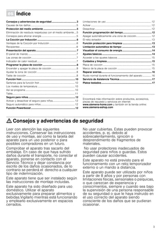 3
Û Índice[es]Instruccionesdeuso
Consejos y advertencias de seguridad....................................3
Causas de los daños.........................................................................5
Protección del medio ambiente ................................................5
Eliminación de residuos respetuosa con el medio ambiente....5
Consejos para ahorrar energía........................................................5
La Cocción por Inducción .........................................................6
Ventajas de la Cocción por Inducción ...........................................6
Recipientes ..........................................................................................6
Presentación del aparato...........................................................7
El panel de mando .............................................................................7
Las zonas de cocción........................................................................7
Indicador de calor residual...............................................................7
Programar la placa de cocción .................................................8
Encender y apagar la placa de cocción........................................8
Ajustar la zona de cocción ...............................................................8
Tabla de cocción ................................................................................8
Función freír..............................................................................10
Sartenes para la función freír ........................................................10
Los niveles de temperatura ...........................................................10
Así se programa ..............................................................................10
Tabla...................................................................................................11
Seguro para niños....................................................................12
Activar y desactivar el seguro para niños................................... 12
Seguro automático para niños......................................................12
Función Powerboost ................................................................12
Limitaciones de uso ........................................................................12
Activar ................................................................................................12
Desactivar..........................................................................................12
Función programación del tiempo..........................................12
Apagar automáticamente una zona de cocción........................ 12
El reloj avisador................................................................................13
Función protección para limpieza ..........................................13
Limitación automática de tiempo ...........................................13
Visualizar el consumo de energía...........................................14
Ajustes básicos ........................................................................14
Acceder a los ajustes básicos......................................................15
Cuidados y limpieza.................................................................15
Placa de cocción .............................................................................15
Marco de la placa de cocción ......................................................15
Reparar averías.........................................................................16
Ruido normal durante el funcionamiento del aparato.............. 16
Servicio de Asistencia Técnica...............................................17
Platos testados.........................................................................17
Produktinfo
Encontrará más información sobre productos, accesorios,
piezas de repuesto y servicios en internet:
www.siemens-home.com y también en la tienda online:
www.siemens-eshop.com
: Consejos y advertencias de seguridad
Leer con atención las siguientes
instrucciones. Conservar las instrucciones
de uso y montaje, así como la tarjeta del
aparato para un uso posterior o para
posibles compradores en un futuro.
Comprobar el aparato tras sacarlo del
embalaje. En caso de que haya sufrido
daños durante el transporte, no conectar el
aparato, ponerse en contacto con el
Servicio Técnico y dejar constancia por
escrito de los daños ocasionados, de lo
contrario se perderá el derecho a cualquier
tipo de indemnización.
Este aparato tiene que ser instalado según
las instrucciones de montaje incluidas.
Este aparato ha sido diseñado para uso
doméstico. Utilizar el aparato
exclusivamente para preparar alimentos y
bebidas.Vigilarlo mientras está funcionando
y emplearlo exclusivamente en espacios
cerrados.
No usar cubiertas. Estas pueden provocar
accidentes, p. ej. debido al
sobrecalentamiento, ignición o
desprendimiento de fragmentos de
materiales.
No usar protectores inadecuados de
seguridad para niños o guardas. Estos
pueden causar accidentes.
Este aparato no está previsto para el
funcionamiento con un reloj temporizador
externo o un mando a distancia.
Este aparato puede ser utilizado por niños
a partir de 8 años y por personas con
limitaciones físicas, sensoriales o psíquicas,
o que carezcan de experiencia y
conocimientos, siempre y cuando sea bajo
la supervisión de una persona responsable
de su seguridad o que le haya instruido en
el uso correcto del aparato siendo
consciente de los daños que se pudieran
ocasionar.
 