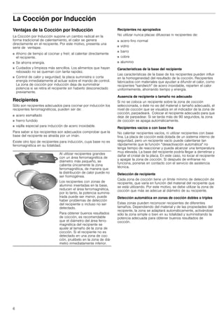 6
La Cocción por Inducción
Ventajas de la Cocción por Inducción
La Cocción por Inducción supone un cambio radical en la
forma tradicional de calentamiento, el calor se genera
directamente en el recipiente. Por este motivo, presenta una
serie de ventajas:
■ Ahorro de tiempo al cocinar y freír; al calentar directamente
el recipiente.
■ Se ahorra energía.
■ Cuidados y limpieza más sencillos. Los alimentos que hayan
rebosado no se queman con tanta rapidez.
■ Control de calor y seguridad; la placa suministra o corta
energía inmediatamente al actuar sobre el mando de control.
La zona de cocción por inducción deja de suministrar
potencia si se retira el recipiente sin haberlo desconectado
previamente.
Recipientes
Sólo son recipientes adecuados para cocinar por inducción los
recipientes ferromagnéticos, pueden ser de:
■ acero esmaltado
■ hierro fundido
■ vajilla especial para inducción de acero inoxidable.
Para saber si los recipientes son adecuados comprobar que la
base del recipiente es atraída por un imán.
Existe otro tipo de recipientes para inducción, cuya base no es
ferromagnética en su totalidad.
Recipientes no apropiados
No utilizar nunca placas difusoras ni recipientes de:
■ acero fino normal
■ vidrio
■ barro
■ cobre
■ aluminio
Características de la base del recipiente
Las características de la base de los recipientes pueden influir
en la homogeneidad del resultado de la cocción. Recipientes
fabricados con materiales que ayudan a difundir el calor, como
recipientes "sandwich" de acero inoxidable, reparten el calor
uniformemente, ahorrando tiempo y energía.
Ausencia de recipiente o tamaño no adecuado
Si no se coloca un recipiente sobre la zona de cocción
seleccionada, o éste no es del material o tamaño adecuado, el
nivel de cocción que se visualiza en el indicador de la zona de
cocción, parpadeará. Colocar el recipiente adecuado para que
deje de parpadear. Si se tarda más de 90 segundos, la zona
de cocción se apaga automáticamente.
Recipientes vacíos o con base fina
No calentar recipientes vacíos, ni utilizar recipientes con base
fina. La placa de cocción está dotada de un sistema interno de
seguridad, pero un recipiente vacío puede calentarse tan
rápidamente que la función “desactivación automática" no
tenga tiempo de reaccionar y pueda alcanzar una temperatura
muy elevada. La base del recipiente podría llegar a derretirse y
dañar el cristal de la placa. En este caso, no tocar el recipiente
y apagar la zona de cocción. Si después de enfriarse no
funciona, ponerse en contacto con el servicio de asistencia
técnica.
Detección de recipiente
Cada zona de cocción tiene un límite mínimo de detección de
recipiente, que varía en función del material del recipiente que
se está utilizando. Por este motivo, se debe utilizar la zona de
cocción que más se adecue al diámetro de su recipiente.
Detección automática en zonas de cocción dobles o triples
Estas zonas pueden reconocer recipientes de diferentes
tamaños. Dependiendo del material y de las propiedades del
recipiente, la zona se adaptará automáticamente, activándose
sólo la zona simple o bien en su totalidad y suministrando la
potencia adecuada para obtener buenos resultados de
cocción.
Al utilizar recipientes grandes
con un área ferromagnética de
diámetro más pequeño, se
calienta únicamente la zona
ferromagnética, de manera que
la distribución de calor puede no
ser homogénea.
Los recipientes con zonas de
aluminio insertadas en la base,
reducen el área ferromagnética,
por lo tanto, la potencia suminis-
trada puede ser menor, puede
haber problemas de detección
del recipiente o incluso no ser
detectado.
Para obtener buenos resultados
de cocción, es recomendable
que el diámetro del área ferro-
magnética del recipiente se
ajuste al tamaño de la zona de
cocción. Si el recipiente no es
detectado en una zona de coc-
ción, pruébelo en la zona de diá-
metro inmediatamente inferior.
 
