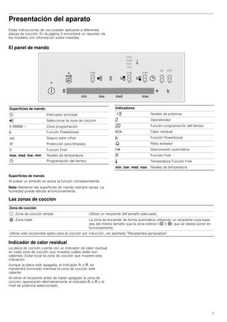 7
Presentación del aparato
Estas instrucciones de uso pueden aplicarse a diferentes
placas de cocción. En la página 2 encontrará un resumen de
los modelos con información sobre medidas.
El panel de mando
Superficies de mando
Al pulsar un símbolo se activa la función correspondiente.
Nota: Mantener las superficies de mando siempre secas. La
humedad puede afectar al funcionamiento.
Las zonas de cocción
Indicador de calor residual
La placa de cocción cuenta con un indicador de calor residual
en cada zona de cocción que muestra cuáles están aún
calientes. Evitar tocar la zona de cocción que muestre esta
indicación.
Aunque la placa esté apagada, el indicador œ o •, se
mantendrá iluminado mientras la zona de cocción esté
caliente.
Al retirar el recipiente antes de haber apagado la zona de
cocción, aparecerán alternativamente el indicador œ o • y el
nivel de potencia seleccionado.
Superficies de mando
# Interruptor principal
½ Seleccionar la zona de cocción
0 IIIIIIIIIIII + Zona programación
& Función Powerboost
‚ Seguro para niños
$ Protección para limpieza
S Función Freír
max, med, low, min Niveles de temperatura
0 Programación del tiempo
Indicadores
‚-Š Niveles de potencia
‹ Operatividad
‹‹ Función programación del tiempo
•/œ Calor residual
› Función Powerboost
V Reloj avisador
x Desconexión automática
‘ Función Freír
p Temperatura Función Freír
min, low, med, max Niveles de temperatura
Zona de cocción
$ Zona de cocción simple Utilizar un recipiente del tamaño adecuado.
ò Zona triple La zona se enciende de forma automática utilizando un recipiente cuya base
sea del mismo tamaño que la zona exterior (ð ó ò) que se desea poner en
funcionamiento.
Utilizar sólo recipientes aptos para la cocción por inducción, ver apartado “Recipientes apropiados".
 