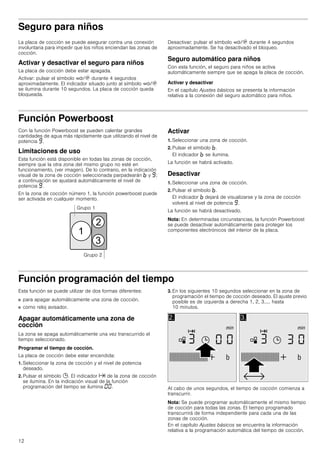 12
Seguro para niños
La placa de cocción se puede asegurar contra una conexión
involuntaria para impedir que los niños enciendan las zonas de
cocción.
Activar y desactivar el seguro para niños
La placa de cocción debe estar apagada.
Activar: pulsar el símbolo ‚/$ durante 4 segundos
aproximadamente. El indicador situado junto al símbolo ‚/$
se ilumina durante 10 segundos. La placa de cocción queda
bloqueada.
Desactivar: pulsar el símbolo ‚/$ durante 4 segundos
aproximadamente. Se ha desactivado el bloqueo.
Seguro automático para niños
Con esta función, el seguro para niños se activa
automáticamente siempre que se apaga la placa de cocción.
Activar y desactivar
En el capítulo Ajustes básicos se presenta la información
relativa a la conexión del seguro automático para niños.
Función Powerboost
Con la función Powerboost se pueden calentar grandes
cantidades de agua más rápidamente que utilizando el nivel de
potencia Š.
Limitaciones de uso
Esta función está disponible en todas las zonas de cocción,
siempre que la otra zona del mismo grupo no esté en
funcionamiento, (ver imagen). De lo contrario, en la indicación
visual de la zona de cocción seleccionada parpadearán › y Š;
a continuación se ajustará automáticamente el nivel de
potencia Š.
En la zona de cocción número 1, la función powerboost puede
ser activada en cualquier momento.
Activar
1. Seleccionar una zona de cocción.
2. Pulsar el símbolo ›.
El indicador › se ilumina.
La función se habrá activado.
Desactivar
1. Seleccionar una zona de cocción.
2. Pulsar el símbolo ›.
El indicador › dejará de visualizarse y la zona de cocción
volverá al nivel de potencia Š.
La función se habrá desactivado.
Nota: En determinadas circunstancias, la función Powerboost
se puede desactivar automáticamente para proteger los
componentes electrónicos del interior de la placa.
Función programación del tiempo
Esta función se puede utilizar de dos formas diferentes:
■ para apagar automáticamente una zona de cocción.
■ como reloj avisador.
Apagar automáticamente una zona de
cocción
La zona se apaga automáticamente una vez transcurrido el
tiempo seleccionado.
Programar el tiempo de cocción.
La placa de cocción debe estar encendida:
1. Seleccionar la zona de cocción y el nivel de potencia
deseado.
2. Pulsar el símbolo 0. El indicador x de la zona de cocción
se ilumina. En la indicación visual de la función
programación del tiempo se ilumina ‹‹.
3. En los siguientes 10 segundos seleccionar en la zona de
programación el tiempo de cocción deseado. El ajuste previo
posible es de izquierda a derecha 1, 2, 3..... hasta
10 minutos.
Al cabo de unos segundos, el tiempo de cocción comienza a
transcurrir.
Nota: Se puede programar automáticamente el mismo tiempo
de cocción para todas las zonas. El tiempo programado
transcurrirá de forma independiente para cada una de las
zonas de cocción.
En el capítulo Ajustes básicos se encuentra la información
relativa a la programación automática del tiempo de cocción.
 
