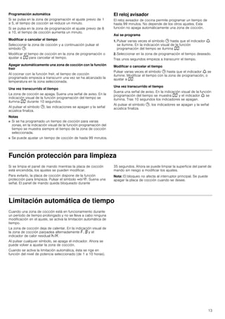 13
Programación automática
Si se pulsa en la zona de programación el ajuste previo de 1
a 5, el tiempo de cocción se reduce un minuto.
Si se pulsa en la zona de programación el ajuste previo de 6
a 10, el tiempo de cocción aumenta un minuto.
Modificar o cancelar el tiempo
Seleccionar la zona de cocción y a continuación pulsar el
símbolo 0.
Modificar el tiempo de cocción en la zona de programación o
ajustar a ‹‹ para cancelar el tiempo.
Apagar automáticamente una zona de cocción con la función
freír
Al cocinar con la función freír, el tiempo de cocción
programado empieza a transcurrir una vez se ha alcanzado la
temperatura en la zona seleccionada.
Una vez transcurrido el tiempo
La zona de cocción se apaga. Suena una señal de aviso. En la
indicación visual de la función programación del tiempo se
ilumina ‹‹ durante 10 segundos.
Al pulsar el símbolo 0, las indicaciones se apagan y la señal
acústica finaliza.
Notas
■ Si se ha programado un tiempo de cocción para varias
zonas, en la indicación visual de la función programación del
tiempo se muestra siempre el tiempo de la zona de cocción
seleccionada.
■ Se puede ajustar un tiempo de cocción de hasta 99 minutos.
El reloj avisador
El reloj avisador de cocina permite programar un tiempo de
hasta 99 minutos. No depende de los otros ajustes. Esta
función no apaga automáticamente una zona de cocción.
Así se programa
1. Pulsar varias veces el símbolo 0 hasta que el indicador W
se ilumine. En la indicación visual de la función
programación del tiempo se ilumina ‹‹.
2. Seleccionar en la zona de programación el tiempo deseado.
Tras unos segundos empieza a transcurrir el tiempo.
Modificar o cancelar el tiempo
Pulsar varias veces el símbolo 0 hasta que el indicador W se
ilumine. Modificar el tiempo con la zona de programación, o
ajustar a ‹‹.
Una vez transcurrido el tiempo
Suena una señal de aviso. En la indicación visual de la función
programación del tiempo se muestra ‹‹ y el indicador W se
ilumina. Tras 10 segundos los indicadores se apagan.
Al pulsar el símbolo 0, los indicadores se apagan y la señal
acústica finaliza.
Función protección para limpieza
Si se limpia el panel de mando mientras la placa de cocción
está encendida, los ajustes se pueden modificar.
Para evitarlo, la placa de cocción dispone de la función
protección para limpieza. Pulsar el símbolo ‚/$. Suena una
señal. El panel de mando queda bloqueado durante
35 segundos. Ahora se puede limpiar la superficie del panel de
mando sin riesgo a modificar los ajustes.
Nota: El bloqueo no afecta al interruptor principal. Se puede
apagar la placa de cocción cuando se desee.
Limitación automática de tiempo
Cuando una zona de cocción está en funcionamiento durante
un período de tiempo prolongado y no se lleva a cabo ninguna
modificación en el ajuste, se activa la limitación automática de
tiempo.
La zona de cocción deja de calentar. En la indicación visual de
la zona de cocción parpadea alternadamente ”, ‰ y el
indicador de calor residual œ/•.
Al pulsar cualquier símbolo, se apaga el indicador. Ahora se
puede volver a ajustar la zona de cocción.
Cuando se activa la limitación automática, ésta se rige en
función del nivel de potencia seleccionado (de 1 a 10 horas).
 