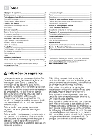 19
ì Índice[pt]Instruçõesdeserviço
Indicações de segurança.........................................................19
Causas dos danos ..........................................................................21
Protecção do meio ambiente...................................................21
Eliminação ecológica......................................................................21
Conselhos para poupar energia...................................................21
Cozedura por indução .............................................................22
Vantagens da cozedura por indução ..........................................22
Recipientes .......................................................................................22
Conhecer o aparelho................................................................23
O painel de comandos...................................................................23
As zonas de cozedura....................................................................23
Indicador de calor residual............................................................23
Programar a placa de cozedura..............................................24
Ligar e desligar a placa de cozedura..........................................24
Regular a zona de cozedura .........................................................24
Tabela de cozedura.........................................................................24
Função fritar..............................................................................26
Frigideiras para a função fritar......................................................26
Os níveis de temperatura...............................................................26
Como programar .............................................................................26
Tabela ................................................................................................27
Segurança para crianças.........................................................28
Activar e desactivar o dispositivo de segurança para crianças
.............................................................................................................28
Dispositivo de segurança automático para crianças ............... 28
Função Powerboost .................................................................28
Limites de utilização........................................................................28
Activar ................................................................................................28
Desactivar..........................................................................................28
Função de programação do tempo.........................................28
Desligar automaticamente uma zona de cozedura .................. 28
Temporizador com alarme.............................................................29
Função de protecção para limpeza.........................................29
Limite automático do tempo....................................................29
Visualizar o consumo de energia ...........................................30
Regulações de base.................................................................30
Aceder às regulações de base.....................................................31
Cuidados e limpeza..................................................................31
Placa de cozedura...........................................................................31
Friso da placa de cozedura...........................................................31
Reparar avarias.........................................................................32
Ruído normal durante o funcionamento do aparelho .............. 32
Serviço de Assistência Técnica..............................................33
Pratos testados ........................................................................33
Produktinfo
Obtenha mais informações relativas a produtos, acessórios,
peças sobresselentes e Assistência Técnica na Internet:
www.siemens-home.com e na loja Online:
www.siemens-eshop.com
: Indicações de segurança
Leia atentamente as presentes instruções.
Guarde as instruções de utilização e de
montagem bem como o cartão de
identificação do aparelho para futura
consulta ou para um proprietário posterior.
Verificar o aparelho depois de o ter retirado
da embalagem. No caso de ter sofrido
danos durante o transporte, não ligar o
aparelho. Contactar o Serviço de
Assistência Técnica e especificar por
escrito os danos causados, caso contrário,
perder-se-á o direito a qualquer tipo de
indemnização.
Este aparelho tem de ser instalado
segundo as instruções de montagem
incluídas.
Este aparelho destina-se exclusivamente a
uso privado e doméstico. Use o aparelho
apenas para a preparação de refeições e
bebidas. Vigie o aparelho durante o
funcionamento. Use o aparelho apenas em
espaços fechados.
Não utilize tampas para a placa de
cozinhar. Podem provocar acidentes, p. ex.,
devido ao sobreaquecimento, à inflamação
ou ao rebentamento dos materiais.
Não utilize dispositivos de proteção
inadequados ou grelhas de proteção para
crianças. Podem provocar acidentes.
Este aparelho não foi previsto para ser
utilizado com um temporizador externo ou
um telecomando externo.
Este aparelho pode ser usado por crianças
com mais de 8 anos e por pessoas com
limitações físicas, sensoriais ou mentais ou
com pouca experiência ou conhecimentos,
se estiverem sob vigilância de uma pessoa
responsável pela sua segurança ou tiverem
sido instruídas acerca da utilização segura
do aparelho e tiverem compreendido os
perigos decorrentes da sua utilização.
 