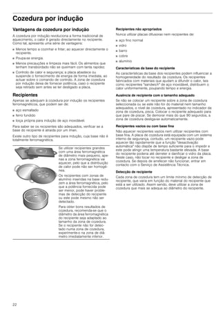 22
Cozedura por indução
Vantagens da cozedura por indução
A cozedura por indução revoluciona a forma tradicional de
aquecimento, o calor é gerado directamente no recipiente.
Como tal, apresenta uma série de vantagens:
■ Menos tempo a cozinhar e fritar; ao aquecer directamente o
recipiente.
■ Poupa-se energia.
■ Menos precauções e limpeza mais fácil. Os alimentos que
tenham transbordado não se queimam com tanta rapidez.
■ Controlo de calor e segurança; a placa abastece ou
suspende o fornecimento de energia de forma imediata, ao
actuar sobre o comando de controlo. A zona de cozedura
por indução deixa de fornecer potência, caso o recipiente
seja retirado sem antes se ter desligado a placa.
Recipientes
Apenas se adequam à cozedura por indução os recipientes
ferromagnéticos, que podem ser de:
■ aço esmaltado
■ ferro fundido
■ loiça própria para indução de aço inoxidável.
Para saber se os recipientes são adequados, verificar se a
base do recipiente é atraída por um íman.
Existe outro tipo de recipientes para indução, cuja base não é
totalmente ferromagnética.
Recipientes não apropriados
Nunca utilizar placas difusoras nem recipientes de:
■ aço fino normal
■ vidro
■ barro
■ cobre
■ alumínio
Características da base do recipiente
As características da base dos recipientes podem influenciar a
homogeneidade do resultado da cozedura. Os recipientes
fabricados com materiais que ajudam a difundir o calor, tais
como recipientes "sandwich" de aço inoxidável, distribuem o
calor uniformemente, poupando tempo e energia.
Ausência de recipiente com o tamanho adequado
Se não se colocar um recipiente sobre a zona de cozedura
seleccionada ou se este não for do material nem tamanho
adequados, o nível de cozedura, apresentado no indicador da
zona de cozedura, pisca. Colocar o recipiente adequado para
que pare de piscar. Se demorar mais do que 90 segundos, a
zona de cozedura desliga-se automaticamente.
Recipientes vazios ou com base fina
Não aquecer recipientes vazios nem utilizar recipientes com
base fina. A placa de cozedura está equipada com um sistema
interno de segurança, contudo, um recipiente vazio pode
aquecer tão rapidamente que a função "desactivação
automática" não dispõe de tempo suficiente para o impedir e
este pode atingir uma temperatura bastante elevada. A base
do recipiente poderia até derreter e danificar o vidro da placa.
Neste caso, não tocar no recipiente e desligar a zona de
cozedura. Se depois de arrefecer não funcionar, entrar em
contacto com o Serviço de Assistência Técnica.
Detecção de recipiente
Cada zona de cozedura tem um limite mínimo de detecção de
recipiente, que varia em função do material do recipiente que
está a ser utilizado. Assim sendo, deve utilizar a zona de
cozedura que mais se adequa ao diâmetro do recipiente.
Se utilizar recipientes grandes
com uma área ferromagnética
de diâmetro mais pequeno, ape-
nas a zona ferromagnética vai
aquecer, pelo que a distribuição
de calor pode não ser homogé-
nea.
Os recipientes com zonas de
alumínio inseridas na base redu-
zem a área ferromagnética, pelo
que a potência fornecida pode
ser menor, pode haver proble-
mas de detecção do recipiente
ou este pode mesmo não ser
detectado.
Para obter bons resultados de
cozedura, recomenda-se que o
diâmetro da área ferromagnética
do recipiente seja adaptado ao
tamanho da zona de cozedura.
Se o recipiente não for detec-
tado numa zona de cozedura,
experimente-o na zona de diâ-
metro imediatamente inferior.
 