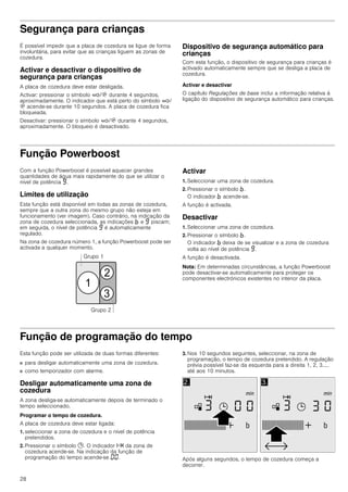 28
Segurança para crianças
É possível impedir que a placa de cozedura se ligue de forma
involuntária, para evitar que as crianças liguem as zonas de
cozedura.
Activar e desactivar o dispositivo de
segurança para crianças
A placa de cozedura deve estar desligada.
Activar: pressionar o símbolo ‚/$ durante 4 segundos,
aproximadamente. O indicador que está perto do símbolo ‚/
$ acende-se durante 10 segundos. A placa de cozedura fica
bloqueada.
Desactivar: pressionar o símbolo ‚/$ durante 4 segundos,
aproximadamente. O bloqueio é desactivado.
Dispositivo de segurança automático para
crianças
Com esta função, o dispositivo de segurança para crianças é
activado automaticamente sempre que se desliga a placa de
cozedura.
Activar e desactivar
O capítulo Regulações de base inclui a informação relativa à
ligação do dispositivo de segurança automático para crianças.
Função Powerboost
Com a função Powerboost é possível aquecer grandes
quantidades de água mais rapidamente do que se utilizar o
nível de potência Š.
Limites de utilização
Esta função está disponível em todas as zonas de cozedura,
sempre que a outra zona do mesmo grupo não esteja em
funcionamento (ver imagem). Caso contrário, na indicação da
zona de cozedura seleccionada, as indicações › e Š piscam;
em seguida, o nível de potência Š é automaticamente
regulado.
Na zona de cozedura número 1, a função Powerboost pode ser
activada a qualquer momento.
Activar
1. Seleccionar uma zona de cozedura.
2. Pressionar o símbolo ›.
O indicador › acende-se.
A função é activada.
Desactivar
1. Seleccionar uma zona de cozedura.
2. Pressionar o símbolo ›.
O indicador › deixa de se visualizar e a zona de cozedura
volta ao nível de potência Š.
A função é desactivada.
Nota: Em determinadas circunstâncias, a função Powerboost
pode desactivar-se automaticamente para proteger os
componentes electrónicos existentes no interior da placa.
Função de programação do tempo
Esta função pode ser utilizada de duas formas diferentes:
■ para desligar automaticamente uma zona de cozedura.
■ como temporizador com alarme.
Desligar automaticamente uma zona de
cozedura
A zona desliga-se automaticamente depois de terminado o
tempo seleccionado.
Programar o tempo de cozedura.
A placa de cozedura deve estar ligada:
1. seleccionar a zona de cozedura e o nível de potência
pretendidos.
2. Pressionar o símbolo 0. O indicador x da zona de
cozedura acende-se. Na indicação da função de
programação do tempo acende-se ‹‹.
3. Nos 10 segundos seguintes, seleccionar, na zona de
programação, o tempo de cozedura pretendido. A regulação
prévia possível faz-se da esquerda para a direita 1, 2, 3.....
até aos 10 minutos.
Após alguns segundos, o tempo de cozedura começa a
decorrer.
 