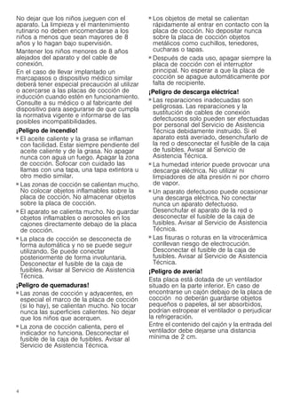 4
No dejar que los niños jueguen con el
aparato. La limpieza y el mantenimiento
rutinario no deben encomendarse a los
niños a menos que sean mayores de 8
años y lo hagan bajo supervisión.
Mantener los niños menores de 8 años
alejados del aparato y del cable de
conexión.
En el caso de llevar implantado un
marcapasos o dispositivo médico similar
deberá tener especial precaución al utilizar
o acercarse a las placas de cocción de
inducción cuando estén en funcionamiento.
Consulte a su médico o al fabricante del
dispositivo para asegurarse de que cumpla
la normativa vigente e informarse de las
posibles incompatibilidades.
¡Peligro de incendio!
■ El aceite caliente y la grasa se inflaman
con facilidad. Estar siempre pendiente del
aceite caliente y de la grasa. No apagar
nunca con agua un fuego. Apagar la zona
de cocción. Sofocar con cuidado las
llamas con una tapa, una tapa extintora u
otro medio similar.
¡Peligro de incendio!
■ Las zonas de cocción se calientan mucho.
No colocar objetos inflamables sobre la
placa de cocción. No almacenar objetos
sobre la placa de cocción.
¡Peligro de incendio!
■ El aparato se calienta mucho. No guardar
objetos inflamables o aerosoles en los
cajones directamente debajo de la placa
de cocción.
¡Peligro de incendio!
■ La placa de cocción se desconecta de
forma automática y no se puede seguir
utilizando. Se puede conectar
posteriormente de forma involuntaria.
Desconectar el fusible de la caja de
fusibles. Avisar al Servicio de Asistencia
Técnica.
¡Peligro de quemaduras!
■ Las zonas de cocción y adyacentes, en
especial el marco de la placa de cocción
(si lo hay), se calientan mucho. No tocar
nunca las superficies calientes. No dejar
que los niños que acerquen.
¡Peligro de quemaduras!
■ La zona de cocción calienta, pero el
indicador no funciona. Desconectar el
fusible de la caja de fusibles. Avisar al
Servicio de Asistencia Técnica.
¡Peligro de quemaduras!
■ Los objetos de metal se calientan
rápidamente al entrar en contacto con la
placa de cocción. No depositar nunca
sobre la placa de cocción objetos
metálicos como cuchillos, tenedores,
cucharas o tapas.
¡Peligro de incendio!
■ Después de cada uso, apagar siempre la
placa de cocción con el interruptor
principal. No esperar a que la placa de
cocción se apague automáticamente por
falta de recipiente.
¡Peligro de descarga eléctrica!
■ Las reparaciones inadecuadas son
peligrosas. Las reparaciones y la
sustitución de cables de conexión
defectuosos solo pueden ser efectuadas
por personal del Servicio de Asistencia
Técnica debidamente instruido. Si el
aparato está averiado, desenchufarlo de
la red o desconectar el fusible de la caja
de fusibles. Avisar al Servicio de
Asistencia Técnica.
¡Peligro de descarga eléctrica!
■ La humedad interior puede provocar una
descarga eléctrica. No utilizar ni
limpiadores de alta presión ni por chorro
de vapor.
¡Peligro de descarga eléctrica!
■ Un aparato defectuoso puede ocasionar
una descarga eléctrica. No conectar
nunca un aparato defectuoso.
Desenchufar el aparato de la red o
desconectar el fusible de la caja de
fusibles. Avisar al Servicio de Asistencia
Técnica.
¡Peligro de descarga eléctrica!
■ Las fisuras o roturas en la vitrocerámica
conllevan riesgo de electrocución.
Desconectar el fusible de la caja de
fusibles. Avisar al Servicio de Asistencia
Técnica.
¡Peligro de avería!
Esta placa está dotada de un ventilador
situado en la parte inferior. En caso de
encontrarse un cajón debajo de la placa de
cocción no deberán guardarse objetos
pequeños o papeles, al ser absorbidos,
podrían estropear el ventilador o perjudicar
la refrigeración.
Entre el contenido del cajón y la entrada del
ventilador debe dejarse una distancia
mínima de 2 cm.
 