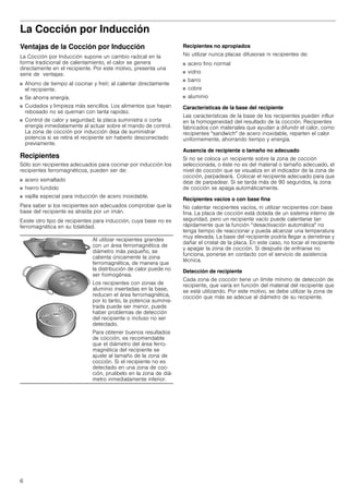 6
La Cocción por Inducción
Ventajas de la Cocción por Inducción
La Cocción por Inducción supone un cambio radical en la
forma tradicional de calentamiento, el calor se genera
directamente en el recipiente. Por este motivo, presenta una
serie de ventajas:
■ Ahorro de tiempo al cocinar y freír; al calentar directamente
el recipiente.
■ Se ahorra energía.
■ Cuidados y limpieza más sencillos. Los alimentos que hayan
rebosado no se queman con tanta rapidez.
■ Control de calor y seguridad; la placa suministra o corta
energía inmediatamente al actuar sobre el mando de control.
La zona de cocción por inducción deja de suministrar
potencia si se retira el recipiente sin haberlo desconectado
previamente.
Recipientes
Sólo son recipientes adecuados para cocinar por inducción los
recipientes ferromagnéticos, pueden ser de:
■ acero esmaltado
■ hierro fundido
■ vajilla especial para inducción de acero inoxidable.
Para saber si los recipientes son adecuados comprobar que la
base del recipiente es atraída por un imán.
Existe otro tipo de recipientes para inducción, cuya base no es
ferromagnética en su totalidad.
Recipientes no apropiados
No utilizar nunca placas difusoras ni recipientes de:
■ acero fino normal
■ vidrio
■ barro
■ cobre
■ aluminio
Características de la base del recipiente
Las características de la base de los recipientes pueden influir
en la homogeneidad del resultado de la cocción. Recipientes
fabricados con materiales que ayudan a difundir el calor, como
recipientes "sandwich" de acero inoxidable, reparten el calor
uniformemente, ahorrando tiempo y energía.
Ausencia de recipiente o tamaño no adecuado
Si no se coloca un recipiente sobre la zona de cocción
seleccionada, o éste no es del material o tamaño adecuado, el
nivel de cocción que se visualiza en el indicador de la zona de
cocción, parpadeará. Colocar el recipiente adecuado para que
deje de parpadear. Si se tarda más de 90 segundos, la zona
de cocción se apaga automáticamente.
Recipientes vacíos o con base fina
No calentar recipientes vacíos, ni utilizar recipientes con base
fina. La placa de cocción está dotada de un sistema interno de
seguridad, pero un recipiente vacío puede calentarse tan
rápidamente que la función “desactivación automática" no
tenga tiempo de reaccionar y pueda alcanzar una temperatura
muy elevada. La base del recipiente podría llegar a derretirse y
dañar el cristal de la placa. En este caso, no tocar el recipiente
y apagar la zona de cocción. Si después de enfriarse no
funciona, ponerse en contacto con el servicio de asistencia
técnica.
Detección de recipiente
Cada zona de cocción tiene un límite mínimo de detección de
recipiente, que varía en función del material del recipiente que
se está utilizando. Por este motivo, se debe utilizar la zona de
cocción que más se adecue al diámetro de su recipiente.
Al utilizar recipientes grandes
con un área ferromagnética de
diámetro más pequeño, se
calienta únicamente la zona
ferromagnética, de manera que
la distribución de calor puede no
ser homogénea.
Los recipientes con zonas de
aluminio insertadas en la base,
reducen el área ferromagnética,
por lo tanto, la potencia suminis-
trada puede ser menor, puede
haber problemas de detección
del recipiente o incluso no ser
detectado.
Para obtener buenos resultados
de cocción, es recomendable
que el diámetro del área ferro-
magnética del recipiente se
ajuste al tamaño de la zona de
cocción. Si el recipiente no es
detectado en una zona de coc-
ción, pruébelo en la zona de diá-
metro inmediatamente inferior.
 