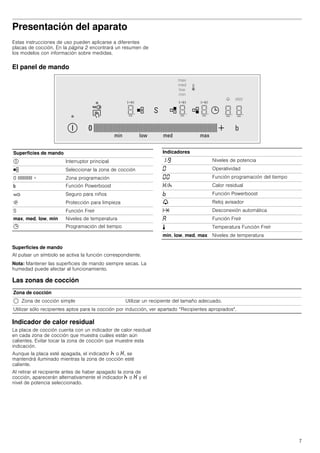 7
Presentación del aparato
Estas instrucciones de uso pueden aplicarse a diferentes
placas de cocción. En la página 2 encontrará un resumen de
los modelos con información sobre medidas.
El panel de mando
Superficies de mando
Al pulsar un símbolo se activa la función correspondiente.
Nota: Mantener las superficies de mando siempre secas. La
humedad puede afectar al funcionamiento.
Las zonas de cocción
Indicador de calor residual
La placa de cocción cuenta con un indicador de calor residual
en cada zona de cocción que muestra cuáles están aún
calientes. Evitar tocar la zona de cocción que muestre esta
indicación.
Aunque la placa esté apagada, el indicador œ o •, se
mantendrá iluminado mientras la zona de cocción esté
caliente.
Al retirar el recipiente antes de haber apagado la zona de
cocción, aparecerán alternativamente el indicador œ o • y el
nivel de potencia seleccionado.
Superficies de mando
# Interruptor principal
½ Seleccionar la zona de cocción
0 IIIIIIIIIIII + Zona programación
& Función Powerboost
‚ Seguro para niños
$ Protección para limpieza
S Función Freír
max, med, low, min Niveles de temperatura
0 Programación del tiempo
Indicadores
‚-Š Niveles de potencia
‹ Operatividad
‹‹ Función programación del tiempo
•/œ Calor residual
› Función Powerboost
V Reloj avisador
x Desconexión automática
‘ Función Freír
p Temperatura Función Freír
min, low, med, max Niveles de temperatura
Zona de cocción
$ Zona de cocción simple Utilizar un recipiente del tamaño adecuado.
Utilizar sólo recipientes aptos para la cocción por inducción, ver apartado “Recipientes apropiados".
 