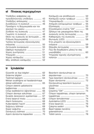 el Πίνακας περιεχομένων
Υποδείξεις ασφαλείας και
προειδοποιητικές υποδείξεις .............. 43
Υποδείξεις απόσυρσης ........................ 45
Συνοδεύουν τη συσκευή ..................... 46
Προσέχετε τη θερμοκρασία και τον
αερισμό του χώρου .............................. 46
Σύνδεση της συσκευής ....................... 47
Γνωρίστε τη συσκευή ........................... 48
Θέση της συσκευής σε λειτουργία .... 49
Ρύθμιση θερμοκρασίας ....................... 50
Τρόπος λειτουργίας εξοικονόμησης
ενέργειας ............................................... 50
Λειτουργία συναγερμού ...................... 50
Ωφέλιμο περιεχόμενο .......................... 51
Χώρος συντήρησης .............................. 51
Υπερψύξη ............................................... 52
Χώρος κατάψυξης ................................ 52
Μέγ. απόδοση κατάψυξης .................. 52
Κατάψυξη και αποθήκευση ................ 52
Κατάψυξη νωπών τροφίμων ............... 53
Υπερκατάψυξη ...................................... 54
Απόψυξη κατεψυγμένων τροφίμων ... 55
Εξοπλισμός ............................................ 55
Επικολλημένη ετικέτα ”ΟΚ” ................ 56
Σβήσιμο και μακροχρόνια θέση της
συσκευής εκτός λειτουργίας .............. 56
Καθαρισμός της συσκευής ................ 57
Φωτισμός (LED) ................................... 58
Έτσι μπορείτε να εξοικονομήσετε
ενέργεια ................................................. 59
Θόρυβοι λειτουργίας ........................... 59
Πώς θα διορθώσετε μόνες/-οι σας
μικροβλάβες .......................................... 60
Υπηρεσία τεχνικής εξυπηρέτησης
πελατών .................................................. 61
tr İçindekiler
Güvenlik ve ikaz bilgileri ..................... 62
Giderme bilgileri ................................... 64
Teslimat kapsamı ................................. 64
Mekan sıcaklığına ve havalandırmaya
dikkat edilmelidir .................................. 65
Cihazın elektrik şebekesine
bağlanması ............................................ 65
Cihaz özelliklerinin öğrenilmesi ......... 66
Cihazın devreye sokulması ................ 67
Sıcaklık derecesinin ayarlanması ...... 67
Enerji tasarruf modu ............................ 68
Alarm fonksiyonu ................................. 68
Kullanılabilen hacim ............................. 69
Soğutucu bölmesi ................................ 69
Süper soğutma ..................................... 69
Dondurucu bölmesi ............................. 70
Azami dondurma kapasitesi .............. 70
Besinlerin dondurulması ve
depolanması ......................................... 70
Taze besinlerin dondurulması ........... 71
Süper dondurma .................................. 72
Dondurulmuş besinlerin buzunun
çözülmesi .............................................. 72
Dolab ...................................................... 73
Çıkartma ”OK” ...................................... 74
Cihazın kapatılması, cihazın tamamen
kapatılması ............................................ 74
Cihazın temizlenmesi .......................... 74
Aydınlatma (LED) ................................. 75
Enerji tasarrufu ..................................... 76
Çalışma sesleri ..................................... 76
Basit hataları kendiniz
giderebilirsiniz ....................................... 77
Yetkili servis .......................................... 78
 