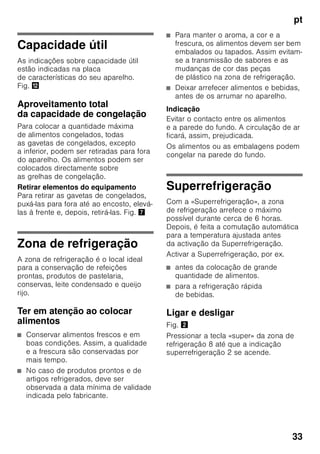 pt
31
Ligar o aparelho
1. Premir a tecla de Ligar/Desligar 1/
11. O aviso sonoro soa.
2. Premir a tecla «alarm» 2/5. O aviso
sonoro deixa de se ouvir.
A tecla «alarm» 2/5 fica iluminada
até que seja atingida a temperatura
regulada.
De fábrica, recomendam-se as seguintes
temperaturas:
■ Zona de refrigeração: +4 °C
■ Zona de congelação: –18 °C
Indicações sobre
funcionamento
■ Depois do aparelho ligado, pode
demorar horas até que as
temperaturas reguladas sejam
atingidas.
■ Graças ao sistema NoFrost totalmente
automático, não há formação de gelo
na zona de congelação. Deixa, assim,
de ser necessária a sua
descongelação.
■ As áreas frontais do exterior
do aparelho ficam
parcial e ligeiramente
aquecidas, o que impede a formação
de condensação na zona do vedante
da porta.
■ Se não conseguir abrir a porta da
zona de congelação, imediatamente
após a ter fechado, deverá aguardar
um momento até que seja
compensado o vácuo formado
entretanto.
Regular a temperatura
Fig. 2
Zona de refrigeração
A temperatura é regulável de +2 °C até
+8 °C.
Premir a tecla de regulação
de temperatura 7 tantas vezes
até que fique regulada a temperatura
pretendida para a zona de refrigeração.
O valor regulado em último lugar fica
memorizado. A temperatura regulada
é mostrada na indicação
de temperatura 1.
De fábrica, recomendamos uma
regulação de +4 °C para a zona
de refrigeração.
Alimentos sensíveis não devem ser
conservados a uma temperatura
superior a +4 °C.
Zona de congelação
A temperatura é regulável de -16 °C até
-24 °C.
Premir a tecla de regulação
de temperatura 9 tantas vezes até que
fique regulada a temperatura pretendida
para a zona de congelação.
O valor regulado em último lugar fica
memorizado. A temperatura regulada
é mostrada na indicação
de temperatura 3.
 