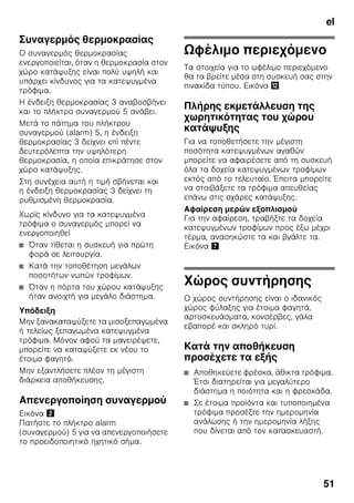 el
48
Γνωρίστε τη συσκευή
Παρακαλούμε, ανοίξτε την τελευταία
σελίδα με τις απεικονίσεις. Αυτές
οι οδηγίες χρήσης ισχύουν για
περισσότερα μοντέλα.
Ο εξοπλισμός των μοντέλων μπορεί
να ποικίλλει.
Οι απεικονίσεις είναι δυνατόν
να διαφέρουν.
Εικόνα 1
* όχι σε όλα τα μοντέλα
Στοιχεία χειρισμού
Εικόνα 2
1-10 Στοιχεία χειρισμού
11 Κεντρικός διακόπτης On/Off
12 Διακόπτης φωτισμού
13 Φωτισμός (LED)
14 Άνοιγμα εξόδου αέρα
15 Ράφια στον χώρο συντήρησης
16 Ράφι φιαλών
17 Δοχείο λαχανικών
18 Δοχείο Chiller
19 Λεκανάκι για κατεψυγμένα
τρόφιμα
20 Σχάρα κατάψυξης
21 Βιδωτά πόδια
22 Ράφι για αβγά
23 Διαχώρισμα για βούτυρο και
τυρί *
24 Φίλτρο ενεργού άνθρακα
25 Συγκράτηση φιαλών *
26 Ράφι για μεγάλες φιάλες
27 Παγοκύστη/Ημερολόγιο
κατάψυξης *
A Χώρος συντήρησης
B Χώρος κατάψυξης
1 Ένδειξη θερμοκρασίας χώρου
συντήρησης
Οι αριθμοί αντιστοιχούν στις
ρυθμισμένες θερμοκρασίες του
χώρου συντήρησης σε °C.
2 Η ένδειξη υπερψύξης
Ανάβει, όταν η Υπερψύξη
βρίσκεται σε λειτουργία.
3 Λυχνία ένδειξης χώρου
κατάψυξης
Οι αριθμοί στη φωτεινή ράβδο
αντιστοιχούν σε θερμοκρασίες
του χώρου κατάψυξης σε °C.
4 Ένδειξη Υπερκατάψυξη
Αυτή ανάβει μόνον, όταν είναι
ενεργοποιημένη η υπερκατάψυξη.
5 Πλήκτρο συναγερμού
Χρησιμεύει για την
απενεργοποίηση του
προειδοποιητικού ηχητικού
σήματος (βλ. Λειτουργία
συναγερμού).
6 Ένδειξη Οικονομικός τρόπος
λειτουργίας
Ανάβει, όταν η συσκευή δεν
βρίσκεται σε χρήση.
 