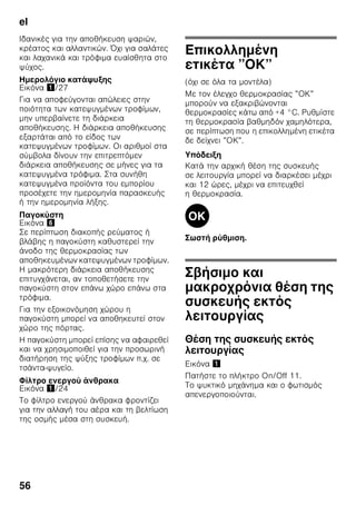el
53
■ Μεταφέρετε τα κατεψυγμένα τροφιμα
που αγοράσατε κατά δυνατότητα σε
μονωτική σακούλα και τοποθετήστε τα
χωρίς καθυστέρηση στον χώρο
κατάψυξης.
Κατά την τακτοποίηση
προσέξτε τα εξής
■ Καταψύχετε μεγάλες ποσότητες
τροφίμων κατά προτίμηση στο επάνω
ράφι. Εκεί αυτά καταψύχονται
ιδιαίτερα γρήγορα και ως εκ τούτου
επίσης με διατήρηση των θρεπτικών
συστατικών τους.
■ Τοποθετείτε τα τρόφιμα απλωμένα
μέσα στους χώρους ή αντίστοιχα στα
δοχεία κατεψυγμένων τροφίμων.
Υπόδειξη
Τα ήδη κατεψυγμένα τρόφιμα δεν
επιτρέπεται να έρθουν σε επαφή με τα
νωπά τρόφιμα που πρόκειται να
καταψυχθούν. Ενδεχομένως
μετατοπίζετε τα ήδη κατεψυγμένα
τρόφιμα στα άλλα δοχεία
κατεψυγμένων τροφίμων.
Αποθήκευση κατεψυγμένων
τροφίμων
Εισάγετε τα δοχεία κατεψυγμένων
τροφίμων μέχρι το τέρμα, για να
διασφαλίζεται η απρόσκοπτη κυκλοφορία
του αέρα.
Κατάψυξη νωπών
τροφίμων
Αν πρόκειται να καταψύξετε τρόφιμα,
χρησιμοποιείτε μόνον φρέσκα και
αρίστης ποιότητας τρόφιμα.
Για να διατηρηθεί η θρεπτική αξία, το
άρωμα και το χρώμα όσο το δυνατόν
καλύτερα, τα λαχανικά θα πρέπει να
ζεματίζονται, προτού καταψυχθούν. Για
μελιτζάνες, πιπεριές, κολοκύθια και
σπαράγγια το ζεμάτισμα δεν είναι
απαραίτητο.
Βιβλιογραφία σχετικά με την κατάψυξη
και το ζεμάτισμα θα βρείτε στα
βιβλιοπωλεία.
Υπόδειξη
Προσέξτε να μην έρχονται σε επαφή τα
τρόφιμα που πρόκειται να καταψυχθούν
με ήδη κατεψυγμένα τρόφιμα.
■ Για κατάψυξη είναι κατάλληλα:
Αρτοσκευάσματα, ψάρια και
θαλασσινά, κρέας, κυνήγι, πουλερικά,
λαχανικά, φρούτα, αρωματικά χόρτα,
αβγά χωρίς το τσίφλι, γαλακτοκομικά
προϊόντα όπως τυρί, βούτυρο και
χλωρή μυζήθρα, έτοιμα φαγητά και
περισσεύματα φαγητών όπως σούπες,
μαγειρευτά φαγητά, ψημένο κρέας και
ψάρι, φαγητά με πατάτες, σουφλέ,
ογκρατέν και γλυκίσματα.
■ Για κατάψυξη δεν είναι κατάλληλα:
Είδη λαχανικών, τα οποία
καταναλώνονται συνήθως ωμά, όπως
σαλάτες ή ραπανάκια, αβγά με το
τσόφλι, σταφύλια, ολόκληρα μήλα,
αχλάδια και ροδάκινα,
σφιχτοβρασμένα αβγά, γιαούρτι,
ξυνόγαλο, ξυνή κρέμα γάλακτος,
φρέσκια κρέμα γάλακτος και
μαγιονέζα.
 