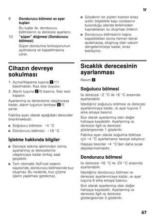 tr
64
Giderme bilgileri
* Yeni cihazın Ambalajının
giderilmesi
Ambalaj, cihazınızı transport hasarlarına
karşı korur. Ambalajda kullanılmış olan
tüm malzemeler, çevreye zarar vermeyen
türdendir ve yeniden kullanılabilir. Lütfen
siz de yardımcı olunuz: Ambalajı çevreye
zarar vermeyecek şekilde gideriniz.
Güncel giderme yol ve yöntemleri
hakkında bilgi edinmek için, lütfen yetkili
satıcınıza veya bağlı olduğunuz belediye
idaresine başvurunuz.
* Eski cihazın giderilmesi
Eski cihazlar, hiç değeri olmayan çöp
değildir! Çevreci bir giderme işleminden
geçirilerek, çok değerli ham maddeler
yeniden kullanılmak üzere
değerlendirilebilir.
ã=Uyarı
Eskimiş ve artύk kullanύlmayacak
cihazlarda:
1. Elektrik fişini çekip prizden çıkarınız.
2. Elektrik kablosunu kesip, fişi ile birlikte
cihazdan ayırınız.
3. Çocukların cihazın içine girmesini
zorlaştırmak için, rafları, çekmeceleri
ve eşya gözlerini cihazdan
çıkarmayınız.
4. Çocukların eskimiş cihaz ile
oynamasına izin vermeyiniz. Boğulma
tehlikesi!
Soğutma cihazlarının içinde soğutucu
maddeler vardır, yalıtım tertibatlarında ise
izolasyon gazları vardır. Soğutucu
maddeler ve gazlar uzmanca
giderilmelidir. Eski cihaz uzmanca ve
çevreye zarar vermeyecek şekilde
giderilinceye kadar, soğutucu madde
sirkülasyon borularının zarar
görmemesine dikkat ediniz.
Teslimat kapsamı
Ambalajdan çıkardıktan sonra, tüm
parçaları olası transport hasarları
açısından kontrol ediniz.
Şikayet veya itiraz söz konusu
olduğunda, lütfen cihazı satın aldığınız
yetkili satıcınıza veya yetkili servisimize
başvurunuz.
Teslimat kapsamı, aşağıdaki parçalardan
oluşmaktadır:
■ Solo cihaz
■ Montaj malzemelerini içeren torba
■ Donanım (modele bağlı)
■ Kullanma kılavuzu
■ Montaj kılavuzu
■ Yetkili servis defteri
■ Garanti ekleri
■ Enerji tüketimi ve çalışma sesleri ile
ilgili bilgiler
Bu cihaz, elektrikli ve elektronik
eski cihazlar (waste electrical and
electronic equipment – WEEE) ile
ilgili 2002/96/EG numaralı
Avrupa direktifine uygun bir
şekilde işaretlenmiştir, yani
tanımlanmıştır. Bu direktif, AB
dahilinde eski cihazların geri
alınması ve değerlendirilmesi için
geçerli işlem çerçevesini belirler.
 