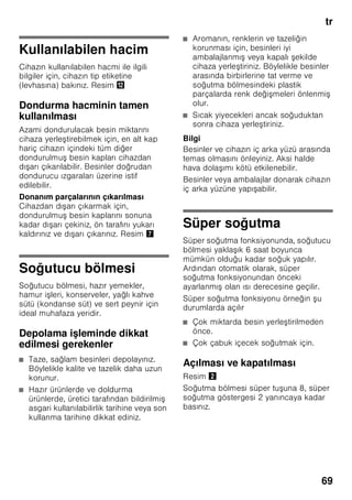 tr
65
Mekan sıcaklığına
ve havalandırmaya
dikkat edilmelidir
Mekan sıcaklığı
Bu cihaz belli bir klima sınıfı için
tasarlanmıştır. Klima sınıfına bağlı olarak
bu cihazı şu çevre sıcaklıklarında
kullanabilirsiniz.
İklim sınıfı tip levhasının üzerinde bulunur,
Resim ,.
Bilgi
Cihaz, bildirilmiş klima sınıfına ait oda
sıcaklığı sınırları dahilinde, sahip olduğu
tüm işlevleri ile çalışır. Eğer SN klima
sınıfına dahil olan bir cihaz daha soğuk
oda sıcaklıklarında işletilirse, +5 °C'ye
kadar cihazda herhangi bir hasar
olmayacağı garanti edilir.
Havalandırma
Resim 3
Cihazın arka yüzündeki ve yan
yüzlerindeki hava ısınır. Isınan bu havanın
kolayca çıkıp gidebilmesi gerekir. Aksi
halde soğutucunun daha fazla çalışması
gerekir. Bu da daha fazla elektrik
sarfiyatına yol açar. Bu sebepten dolayı:
Havalandırma deliklerinin önünün
kesinlikle kapanmamasına dikkat ediniz!
Cihazın elektrik
şebekesine bağlanması
Cihazı kurduktan sonra, çalıştırmadan
önce en az 1 saat bekleyiniz. Transport
esnasında, kompresörün içindeki yağ
soğutma sistemi içine dağılabilir.
Cihazı ilk kez devreye sokmadan önce,
cihazın içini temizleyiniz (bakınız bölüm
”Cihazın temizlenmesi”).
Elektrik bağlantısı
Priz cihazın yakınında ve cihaz
kurulduktan sonra da rahat ulaşılabilir
olmalıdır.
Bu cihaz, koruma sınıfı I tipi bir cihazdır.
Cihazı 220–240 V/50 Hz alternatif akım
üzerinden, kurallara uygun şekilde monte
edilmiş, toprak hattına sahip bir prize
bağlayınız. Priz, 10–16 A değerinde bir
sigortaya sahip olmalıdır.
Avrupa ülkelerinde işletilmeyen
cihazlarda, bildirilen gerilimin ve akım
türünün, sizin elektrik şebekenizin
değerleri ile uyuşup uyuşmadığı kontrol
edilmelidir. Bu bilgileri tip etiketi (levhası)
üzerinde bulabilirsiniz. Resim ,
ã=Uyarı
Bu cihaz kesinlikle elektronik enerji
tasarruf prizlerine bağlanmamalıdır.
Cihazlarımızın işletilmesinde şebeke ve
sinüs kontrollü konvertisörler
kullanılabilir. Şebeke kontrollü
konvertisörler, doğrudan umumi elektrik
şebekesine bağlanan fotovoltaik
sistemlerde kullanılır. Umumi elekrik
şebekesine doğrudan bağlantısı olmayan
tekil uygulamalarda (örn. gemilerde veya
dağ evlerinde ya da dağ kulübelerinde),
sinüs kontrollü konvertisörler
kullanılmalıdır.
Klima sınıfı Kabul edilebilir mekan
sıcaklığı
SN +10 °C ile 32 °C
N +16 °C ile 32 °C
ST +16 °C ile 38 °C
T +16 °C ile 43 °C
 