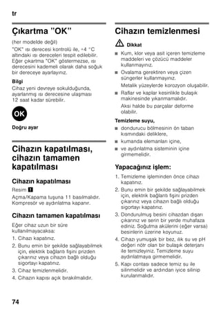 tr
70
Dondurucu bölmesi
Dondurucu bölmesinin
kullanımı
■ Dondurucu bölmesi.
■ Küp buz üretmek için.
■ Besin dondurmak için.
Bilgi
Dondurucu bölmesinin kapısının daima
kapalı olmasına dikkat ediniz! Kapı açık
olduğu zaman, dondurulmuş besinlerin
buzu çözülür. Dondurucu bölmesi yoğun
buz tutar. Ayrıca: Yüksek elektrik akımı
tüketiminden dolayı gereksiz enerji
harcanması söz konusudur!
Azami dondurma
kapasitesi
24 saat içinde elde edilebilecek azami
dondurma kapasitesi ile ilgili bilgiler için
tip levhasına bakınız. Resim ,
Besinlerin
dondurulması ve
depolanması
Derin dondurulmuş besin satın
alınması
■ Ambalaj zarar görmemiş olmalıdır.
■ Son kullanma tarihine dikkat
edilmelidir.
■ Satış sandığındaki ısı derecesi -18 °C
veya daha soğuk olmalıdır.
■ Derin dondurulmuş besinleri
mümkünse bir izole eden poşet veya
çanta içinde sevk ediniz ve en kısa
zamanda dondurucu bölmesine
yerleştiriniz.
Yerleştirirken dikkat edilecek
konular
■ Dondurulacak besin miktarı çok
olduğunda, öncelikle en üst gözde
dondurunuz. Besinler orada daha
çabuk ve böylelikle daha hassas
dondurulur.
■ Besinleri geniş şekilde gözlere ya da
dondurulacak besin kaplarına yayınız.
Bilgi
Önceden dondurulmuş olan besinler,
yeni dondurulacak olan besinler ile
temas etmemelidir. Gerekirse
tamamen donmuş besinleri başka
dondurulmuş besin kaplarına aktarınız.
Dondurulmuş besinlerin
depolanması
Kusursuz bir hava sirkülasyonu
sağlayabilmek için, dondurulmuş besin
kabını sonuna kadar içeri sürünüz.
 